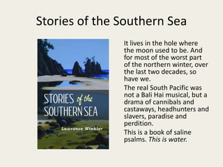 Stories of the Southern Sea
It lives in the hole where
the moon used to be. And
for most of the worst part
of the northern winter, over
the last two decades, so
have we.
The real South Pacific was
not a Bali Hai musical, but a
drama of cannibals and
castaways, headhunters and
slavers, paradise and
perdition.
This is a book of saline
psalms. This is water.
 