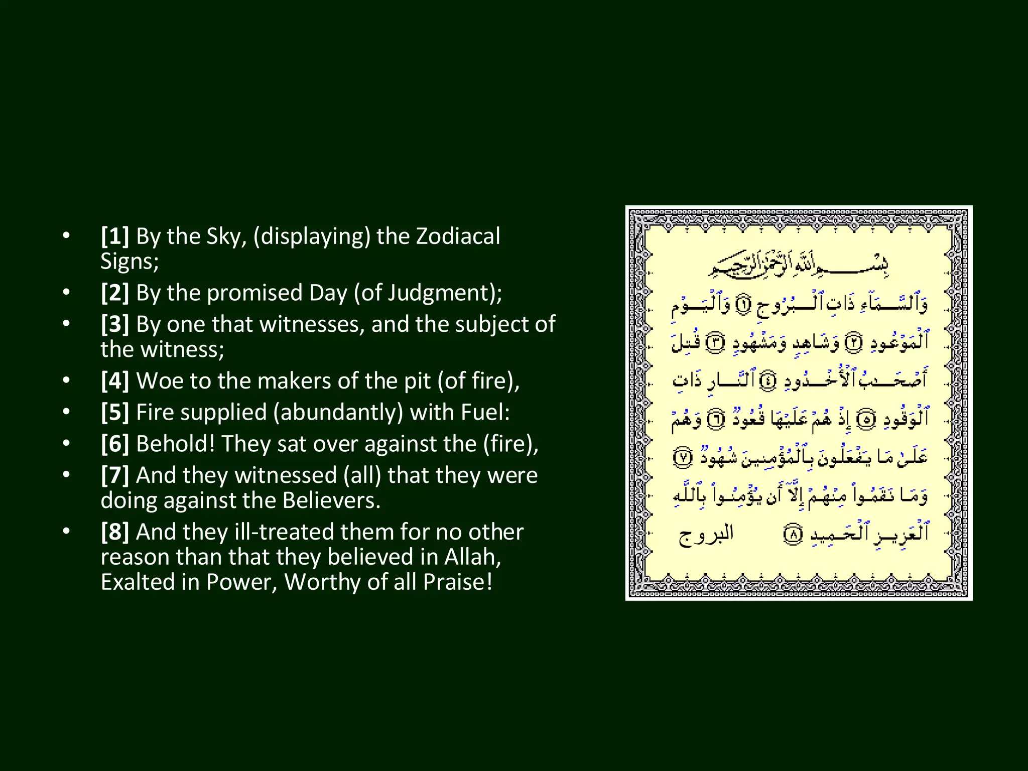 [1]  By the Sky, (displaying) the Zodiacal Signs;  [2]  By the promised Day (of Judgment);  [3]  By one that witnesses, and the subject of the witness;  [4]  Woe to the makers of the pit (of fire),  [5]  Fire supplied (abundantly) with Fuel:  [6]  Behold! They sat over against the (fire),  [7]  And they witnessed (all) that they were doing against the Believers.  [8]  And they ill-treated them for no other reason than that they believed in Allah, Exalted in Power, Worthy of all Praise!  البروج 