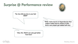 Mattias Skarin
Surprise @ Performance review
“So, how did you do on your last
OKR?”
“Well, I had a bunch of dependencies that
made it really hard to achieve it fully.. ..
And a new project got added half way..
“Aha. Hm. Well it can only get better
from here”
 