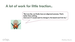 Mattias Skarin
A lot of work for little traction..
“But now Ilse, we finally have an alignment process. That’s
better than nothing.
And even if I would want to change it, the board won’t let me..”
 