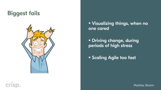 Biggest fails
Mattias Skarin
▪ Visualizing things, when no
one cared
▪ Driving change, during
periods of high stress
▪ Scaling Agile too fast
 