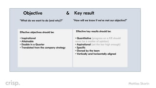 Mattias Skarin
Objective Key result
“What do we want to do (and why)?” “How will we know if we’ve met our objective?”
&
Effective objectives should be:
• Quantitative (progress on a KR should
never be a matter of opinion)
• Aspirational (set the bar high enough)
• Specific
• Owned by the team
• Vertically and horizontally aligned
Effective key results should be:
• Inspirational
• Attainable
• Doable in a Quarter
• Translated from the company strategy
 