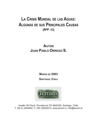 (RPP -13)
AUTOR
JUAN PABLO ORREGO S.
MARZO DE 2003
SANTIAGO, CHILE
Huelén 95 Piso3, Providencia CP 6640339, Santiago, Chile;
T: (56 2) 2640682, F: (56 2)2642514; www.terram.cl, info@terram.cl
LA CRISIS MUNDIAL DE LAS AGUAS:
ALGUNAS DE SUS PRINCIPALES CAUSAS
 