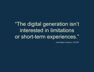 “ The digital generation isn ’t  interested in limitations or short-term experiences.” - Josh Spear in Denver, 12/13/07 