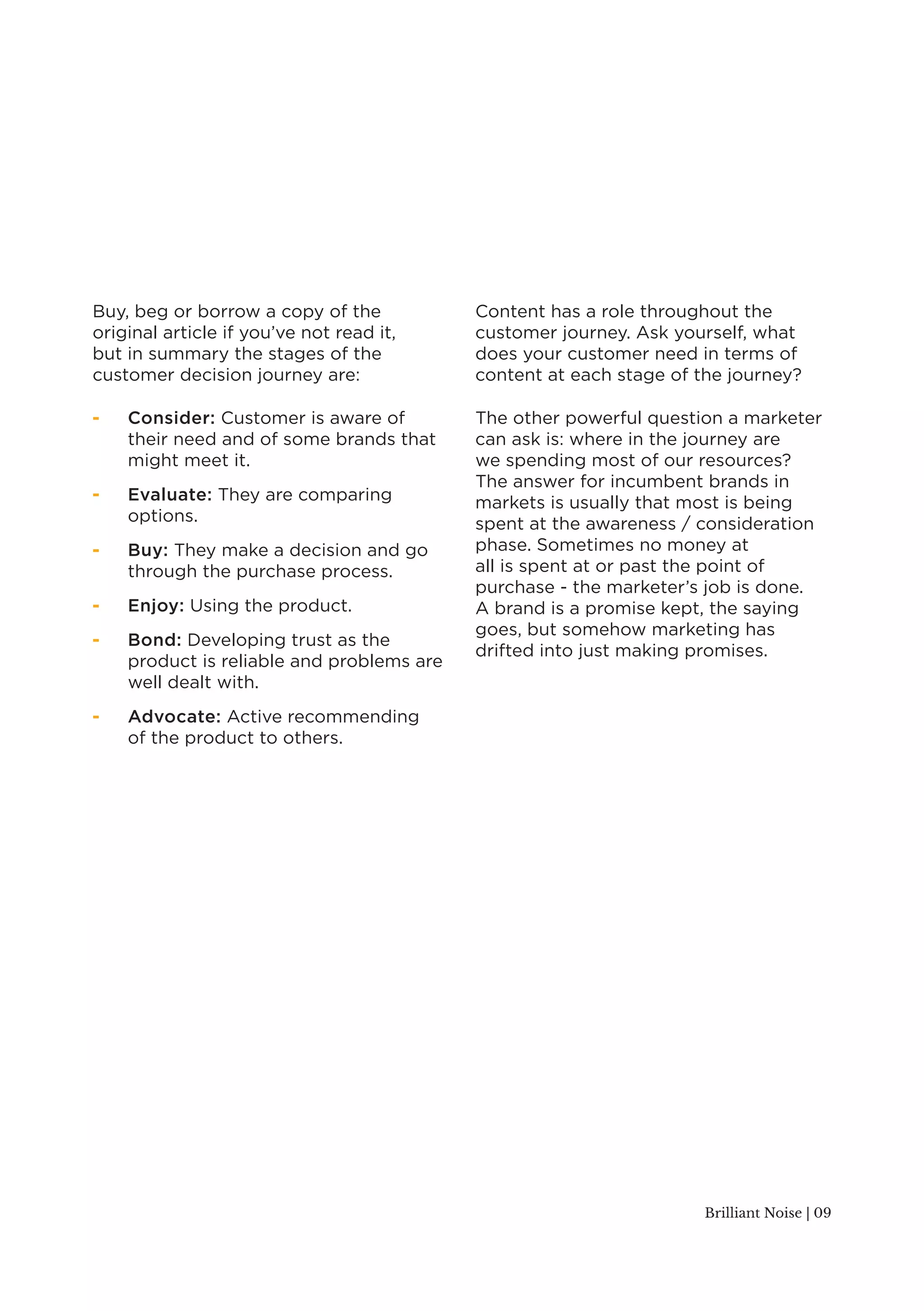 Brilliant Noise | 09 
Buy, beg or borrow a copy of the 
original article if you’ve not read it, 
but in summary the stages of the 
customer decision journey are: 
- Consider: Customer is aware of 
their need and of some brands that 
might meet it. 
- Evaluate: They are comparing 
options. 
- Buy: They make a decision and go 
through the purchase process. 
- Enjoy: Using the product. 
- Bond: Developing trust as the 
product is reliable and problems are 
well dealt with. 
- Advocate: Active recommending 
of the product to others. 
Content has a role throughout the 
customer journey. Ask yourself, what 
does your customer need in terms of 
content at each stage of the journey? 
The other powerful question a marketer 
can ask is: where in the journey are 
we spending most of our resources? 
The answer for incumbent brands in 
markets is usually that most is being 
spent at the awareness / consideration 
phase. Sometimes no money at 
all is spent at or past the point of 
purchase - the marketer’s job is done. 
A brand is a promise kept, the saying 
goes, but somehow marketing has 
drifted into just making promises. 
 
