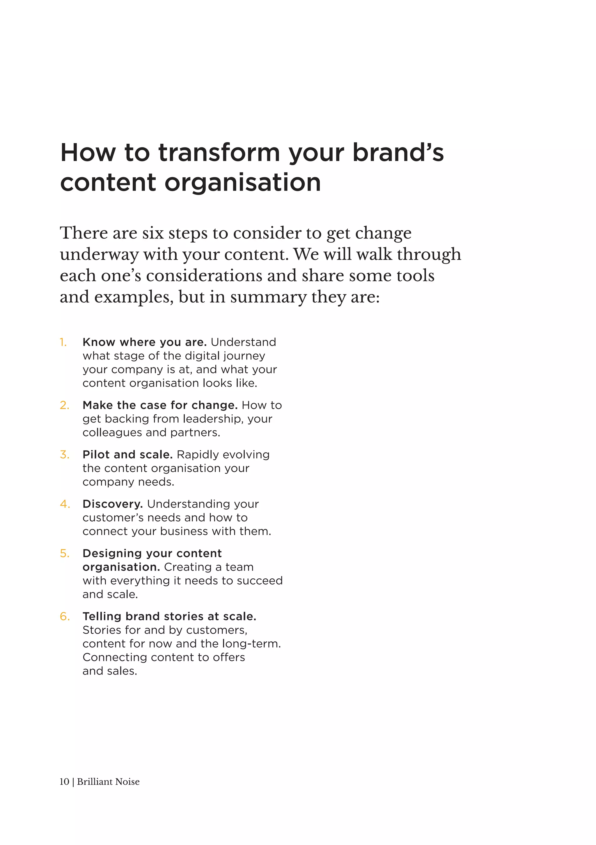 How to transform your brand’s 
content organisation 
There are six steps to consider to get change 
underway with your content. We will walk through 
each one’s considerations and share some tools 
and examples, but in summary they are: 
1. Know where you are. Understand 
what stage of the digital journey 
your company is at, and what your 
content organisation looks like. 
2. Make the case for change. How to 
get backing from leadership, your 
colleagues and partners. 
3. Pilot and scale. Rapidly evolving 
the content organisation your 
company needs. 
4. Discovery. Understanding your 
customer’s needs and how to 
connect your business with them. 
5. Designing your content 
organisation. Creating a team 
with everything it needs to succeed 
and scale. 
6. Telling brand stories at scale. 
Stories for and by customers, 
content for now and the long-term. 
Connecting content to offers 
and sales. 
10 | Brilliant Noise 
 