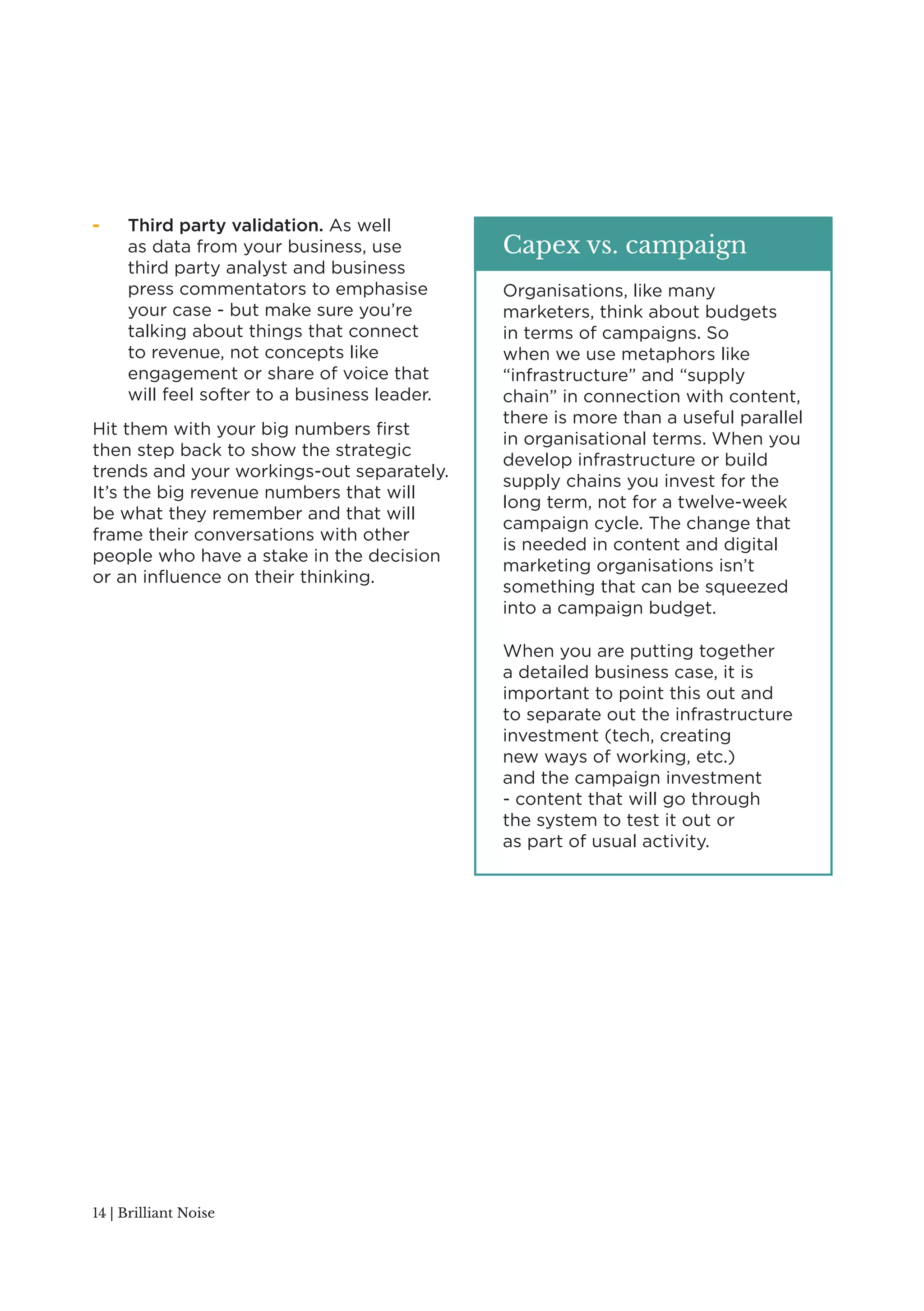- Third party validation. As well 
as data from your business, use 
third party analyst and business 
press commentators to emphasise 
your case - but make sure you’re 
talking about things that connect 
to revenue, not concepts like 
engagement or share of voice that 
will feel softer to a business leader. 
Hit them with your big numbers first 
then step back to show the strategic 
trends and your workings-out separately. 
It’s the big revenue numbers that will 
be what they remember and that will 
frame their conversations with other 
people who have a stake in the decision 
or an influence on their thinking. 
14 | Brilliant Noise 
Capex vs. campaign 
Organisations, like many 
marketers, think about budgets 
in terms of campaigns. So 
when we use metaphors like 
“infrastructure” and “supply 
chain” in connection with content, 
there is more than a useful parallel 
in organisational terms. When you 
develop infrastructure or build 
supply chains you invest for the 
long term, not for a twelve-week 
campaign cycle. The change that 
is needed in content and digital 
marketing organisations isn’t 
something that can be squeezed 
into a campaign budget. 
When you are putting together 
a detailed business case, it is 
important to point this out and 
to separate out the infrastructure 
investment (tech, creating 
new ways of working, etc.) 
and the campaign investment 
- content that will go through 
the system to test it out or 
as part of usual activity. 
 