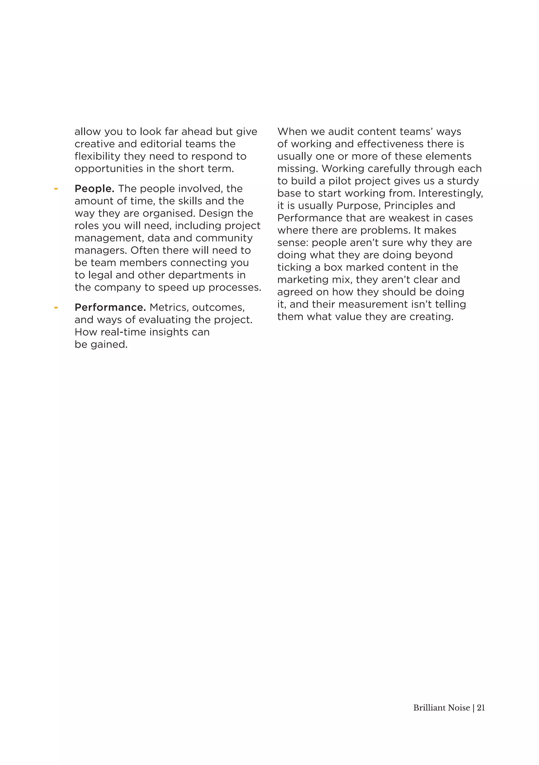 Brilliant Noise | 21 
allow you to look far ahead but give 
creative and editorial teams the 
flexibility they need to respond to 
opportunities in the short term. 
- People. The people involved, the 
amount of time, the skills and the 
way they are organised. Design the 
roles you will need, including project 
management, data and community 
managers. Often there will need to 
be team members connecting you 
to legal and other departments in 
the company to speed up processes. 
- Performance. Metrics, outcomes, 
and ways of evaluating the project. 
How real-time insights can 
be gained. 
When we audit content teams’ ways 
of working and effectiveness there is 
usually one or more of these elements 
missing. Working carefully through each 
to build a pilot project gives us a sturdy 
base to start working from. Interestingly, 
it is usually Purpose, Principles and 
Performance that are weakest in cases 
where there are problems. It makes 
sense: people aren’t sure why they are 
doing what they are doing beyond 
ticking a box marked content in the 
marketing mix, they aren’t clear and 
agreed on how they should be doing 
it, and their measurement isn’t telling 
them what value they are creating. 
 