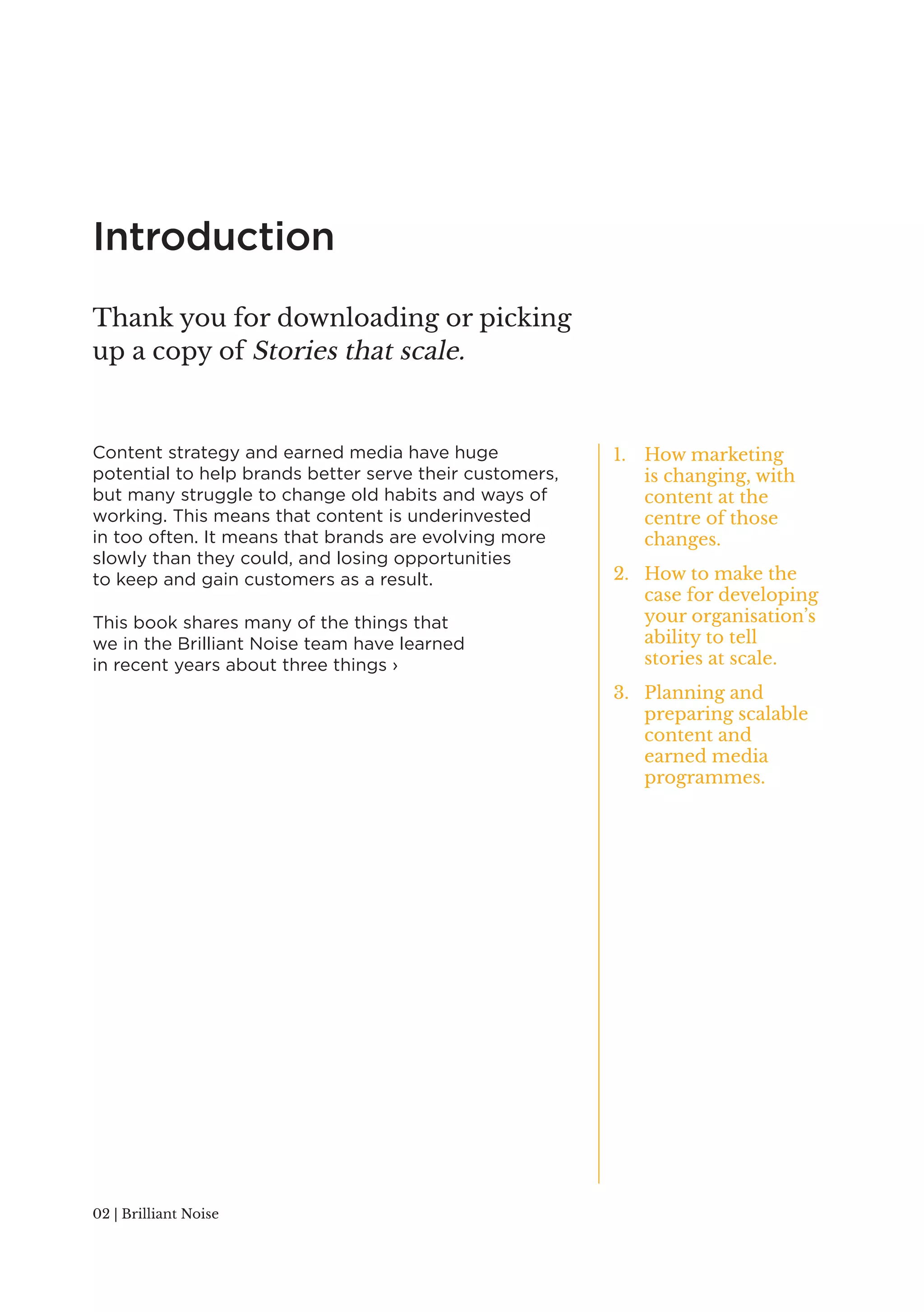 Introduction 
Content strategy and earned media have huge 
potential to help brands better serve their customers, 
but many struggle to change old habits and ways of 
working. This means that content is underinvested 
in too often. It means that brands are evolving more 
slowly than they could, and losing opportunities 
to keep and gain customers as a result. 
This book shares many of the things that 
we in the Brilliant Noise team have learned 
in recent years about three things › 
02 | Brilliant Noise 
1. How marketing 
is changing, with 
content at the 
centre of those 
changes. 
2. How to make the 
case for developing 
your organisation’s 
ability to tell 
stories at scale. 
3. Planning and 
preparing scalable 
content and 
earned media 
programmes. 
Thank you for downloading or picking 
up a copy of Stories that scale. 
 