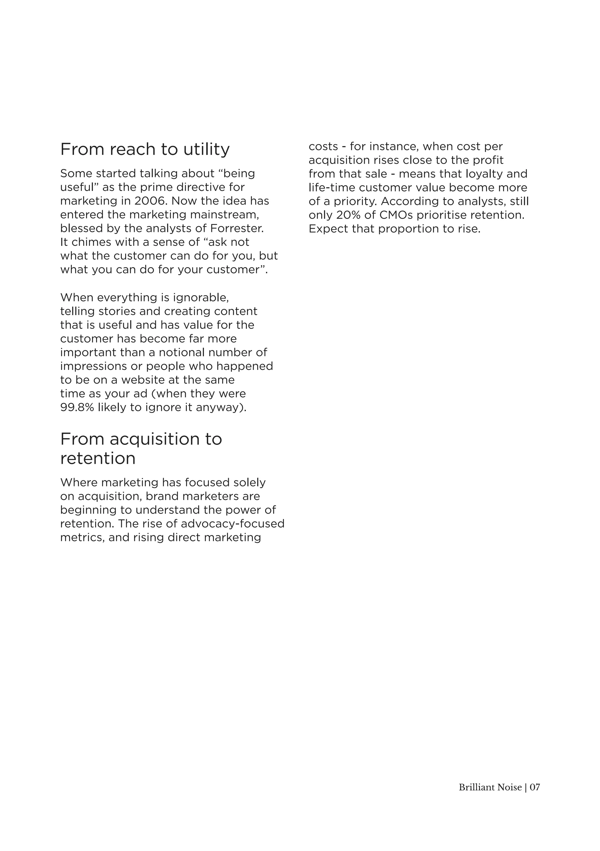 Brilliant Noise | 07 
From reach to utility 
Some started talking about “being 
useful” as the prime directive for 
marketing in 2006. Now the idea has 
entered the marketing mainstream, 
blessed by the analysts of Forrester. 
It chimes with a sense of “ask not 
what the customer can do for you, but 
what you can do for your customer”. 
When everything is ignorable, 
telling stories and creating content 
that is useful and has value for the 
customer has become far more 
important than a notional number of 
impressions or people who happened 
to be on a website at the same 
time as your ad (when they were 
99.8% likely to ignore it anyway). 
From acquisition to 
retention 
Where marketing has focused solely 
on acquisition, brand marketers are 
beginning to understand the power of 
retention. The rise of advocacy-focused 
metrics, and rising direct marketing 
costs - for instance, when cost per 
acquisition rises close to the profit 
from that sale - means that loyalty and 
life-time customer value become more 
of a priority. According to analysts, still 
only 20% of CMOs prioritise retention. 
Expect that proportion to rise. 
 