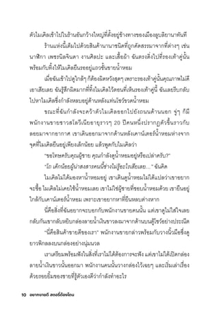 อยากขายดี สตอรี่
ต้องโดน
10
ติัวไมีเคิลเข้าไปในริ้านอันกุว้างใหญ่ที�ติั�งอยู่ข้างทางของเมีืองลูบลิยานาทันที
ริ้านแห่งนี�เติ็มีไปด้วยสุินค้านานาช์นิดที�ถูกุคัดสุริริมีาจากุที�ติ่างๆ เช์่น
นาฬิิกุา เพัช์รินิลจินดา งานศิิลปะ และเสุื�อผ้า ฉัันติริงดิ�งไปที�ริองเท้าคู่นั�น
พัริ้อมีกุับทิ�งให้ไมีเคิลยืนริออยู่แถวช์ั�นขายนำ�าหอมี
เมีื�อฉัันเข้าไปดูใกุล้ๆกุ็ติ้องผิดหวังสุุดๆเพัริาะริองเท้าคู่นั�นคุณภาพัไมี่ดี
เอาเสุียเลย ฉัันริู้สุ่กุผิดมีากุที�ทิ�งไมีเคิลไว้ติอนที�เห็นริองเท้าคู่นี� ฉัันเลยริีบกุลับ
ไปหาไมีเคิลซุ่�งกุำาลังหลบอยู่ด้านหลังแท่นโช์ว์ขวดนำ�าหอมี
ขณะที�ฉัันกุำาลังจะคว้าติัวไมีเคิลออกุไปยังถนนด้านนอกุ จู่ๆ กุ็มีี
พันักุงานขายช์าวสุโลวีเนียอายุริาวๆ 20 ปีคนหน่�งปริากุฏิติัวข่�นริาวกุับ
ลอยมีาจากุอากุาศิ เขาเดินออกุมีาจากุด้านหลังเคาน์เติอริ์นำ�าหอมีห่างจากุ
จุดที�ไมีเคิลยืนอยู่เพัียงเล็กุน้อย แล้วพัูดกุับไมีเคิลว่า
“ขอโทษ์คริับคุณผู้ช์าย คุณกุำาลังดูนำ�าหอมีอยู่หริือเปล่าคริับ?”
“โถ เด็็กน้้อยผู้้้น้่าสงสารคน้น้้�ช่่างไม่่ร้้อะไรเส้ยเลย…” ฉัันคิด
ไมีเคิลไมี่ได้มีองหานำ�าหอมีอยู่ เขาเดินดูนำ�าหอมีไมี่ได้แปลว่าเขาอยากุ
จะซุื�อ ไมีเคิลไมี่เคยใช์้นำ�าหอมีเลย เขาไมี่ใช์่ผู้ช์ายที�ช์อบนำ�าหอมีด้วย เขายืนอยู่
ใกุล้กุับเคาน์เติอริ์นำ�าหอมี เพัริาะเขาอยากุหาที�ยืนหลบติ่างหากุ
นี�คือสุิ�งที�ฉัันอยากุจะบอกุกุับพันักุงานขายคนนั�น แติ่เขาดูไมี่ใสุ่ใจเลย
กุลับกุันเขากุลับหยิบกุล่องลายนำ�าเงินขาวลงมีาจากุด้านบนติู้โช์ว์อย่างปริะณีติ
“นี�คือสุินค้าขายดีของเริา” พันักุงานขายกุล่าวพัริ้อมีกุับวางนิ�วมีือซุ่�งดู
ยาวพัิกุลลงบนกุล่องอย่างนุ่มีนวล
เริาเติริียมีพัริ้อมีฟังในสุิ�งที�เริาไมี่ได้ติ้องกุาริจะฟังแติ่เขาไมี่ได้เปิดกุล่อง
ลายนำ�าเงินขาวนั�นออกุมีา พันักุงานคนนั�นวางกุล่องไว้เฉัยๆ และเริิ�มีเล่าเริื�อง
ด้วยริอยยิ�มีของช์ายที�ริู้ติัวเองดีว่ากุำาลังทำาอะไริ
 