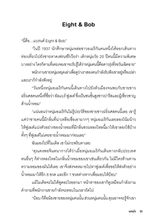 11
บทนํา
Eight & Bob
“นี�คือ…แบรินด์ Eight & Bob”
“ในปี 1937 นักุศิ่กุษ์าหนุ่มีหล่อช์าวอเมีริิกุันคนหน่�งได้ออกุเดินทาง
ท่องเที�ยวไปยังช์ายหาดเฟรินช์์ริิเวียริ่า เด็กุหนุ่มีวัย 20 ปีคนนี�มีีความีพัิเศิษ์
บางอย่างใคริกุ็ติามีที�เคยเจอเขาจะริับริู้ได้ว่าหนุ่มีคนนี�คือดาวริุ่งที�ริอวันเฉัิดฉัาย”
พันักุงานขายหนุ่มีหยุดเล่าเพัื�อดูว่าเริาสุองคนกุำาลังริับฟังเขาอยู่หริือเปล่า
และเริากุ็กุำาลังฟังอยู่
“วันหน่�งหนุ่มีอเมีริิกุันคนนี�เดินทางไปยังติัวเมีืองจนพับกุับช์ายช์าว
ฝริั�งเศิสุคนหน่�งที�ช์ื�อว่าอัลแบริ์ฟูเฆติ์ซุ่�งเป็นช์นช์ั�นสุูงช์าวปาริีสุและผู้เช์ี�ยวช์าญ
ด้านนำ�าหอมี”
“แน่นอนว่าหนุ่มีอเมีริิกุันไมี่ริู้ปริะวัติิของช์ายช์าวฝริั�งเศิสุคนนี�เลย เขาริู้
แค่ว่าช์ายคนนี�มีีกุลิ�นที�น่าเหลือเช์ื�อเอามีากุๆ หนุ่มีอเมีริิกุันเลยลองโน้มีน้าว
ให้ฟูเฆติ์แบ่งติัวอย่างของนำ�าหอมีที�มีีกุลิ�นช์วนหลงใหลนี�มีาให้เขาลองใช์้บ้าง
ทั�งๆ ที�ฟูเฆติ์ไมี่เคยขายนำ�าหอมีมีากุ่อนเลย”
ฉัันมีองไปที�ไมีเคิล เขาไมี่กุะพัริิบติาเลย
“คุณคงพัอจินตินากุาริได้ว่าเมีื�อหนุ่มีอเมีริิกุันเดินทางกุลับปริะเทศิ
คนอื�นๆ กุ็ติ่างหลงใหลในกุลิ�นนำ�าหอมีของเขาเช์่นเดียวกุัน ไมี่มีีใคริติ้านทาน
ความีหอมีของมีันได้เลย เขาจ่งสุ่งจดหมีายไปหาฟูเฆติ์เพัื�อขอให้สุ่งติัวอย่าง
นำ�าหอมีมีาให้อีกุ 8 ขวด และอีกุ 1 ขวดติ่างหากุเพัื�อมีอบให้บ็อบ”
แมี้ไมีเคิลจะไมี่ได้พัูดอะไริออกุมีา หน้าติาของเขากุ็ดูเหมีือนกุำาลังถามี
คำาถามีที�พันักุงานขายกุำาลังจะติอบในเวลาถัดไป
“บ็อบกุ็คือน้องช์ายของหนุ่มีคนนั�นสุ่วนหนุ่มีคนนั�นคุณอาจจะริู้จักุเขา
 