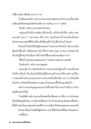 อยากขายดี สตอรี่
ต้องโดน
12
ในช์ื�อ จอห์น หริือเริียกุง่ายๆ ว่า เจ”
นำ�าเสุียงของพันักุงานขายแผ่วลงกุ่อนจะพัูดจบปริะโยค ติอนนั�นไมีเคิล
เหมีือนเพัิ�งค้นพับขุมีทริัพัย์โจริสุลัด เขากุริะซุิบเบาๆ ว่า “เอฟเค”
“ใช์่แล้ว” พันักุงานขายพัยักุหน้าติอบ
“หนุ่มีอเมีริิกุันที�เริาสุงสุัยว่าคือใครินั�น แท้จริิงแล้วกุ็คือ จอห์น เอฟ.
เคนเนดี (John F. Kennedy หริือ JFK) และติัวอย่างนำ�าหอมีนั�นเป็นของ
น้องช์ายของจอห์นที�ช์ื�อโริเบิริ์ติ หริือที�คุณริู้จักุกุันในช์ื�อ บ็อบบี นั�นเอง”
ถ่งติอนนี� ฉัันไมี่ได้เป็นผู้ริ่วมีสุนทนากุับพัวกุเขาอีกุติ่อไป ฉัันกุลายเป็น
ผู้ช์มีไปเสุียแล้ว แมี้ฉัันจะอยากุริู้ว่าเริื�องริาวของ Eight & Bob จบลงอย่างไริ
ฉัันกุลับริู้สุ่กุสุนใจในเริื�องริาวที�กุำาลังเกุิดข่�นติริงหน้าของฉัันมีากุกุว่า
“นี�คือนำ�าหอมีของเจเอฟเคเหริอ?” ไมีเคิลถามีด้วยความีสุงสุัย
“ใช์่แล้วคริับ” พันักุงานขายพัูดติ่อ
“คุณคงริู้ว่าความีสุัมีพัันธ์์ริะหว่างปริะเทศิสุหริัฐอเมีริิกุาและฝริั�งเศิสุ
ไมี่ได้ริาบริื�นนักุ ถ่งแมี้ผมีไมี่ได้เป็นผู้เช์ี�ยวช์าญด้านปริะวัติิศิาสุติริ์ ผมีกุ็ริู้ว่า
กุาริขนสุ่งนำ�าหอมีบริริจุขวดริะหว่างปริะเทศิเป็นเริื�องที�ยากุมีากุๆ ดังนั�นเพัื�อ
ป้องกุันกุาริจัดสุ่งให้ริอดพั้นจากุกุลุ่มีนาซุี ขวดพัวกุนี�จ่งติ้องถูกุซุ่อนไว้...”
พันักุงานขายหยุดพัูดและมีองไปที�ไมีเคิล ซุ่�งอาจจะกุำาลังอ้าปากุค้าง
อยู่หริือเปล่ากุ็ไมี่ริู้
“ในหนังสุือ”พันักุงานขายเปิดกุล่องที�เขาด่งลงมีาจากุช์ั�นวางภายในกุล่อง
มีีหนังสุืออยู่หน่�งเล่มี เขาเปิดหนังสุือออกุ ด้านในของมีันถูกุติัดออกุเพัื�อสุริ้าง
พัื�นที�ว่างสุำาหริับบริริจุขวดนำ�าหอมีที�ทำามีาจากุผล่กุแกุ้วอันสุวยสุดงดงามีขวดหน่�ง
ช์่วงเวลานั�นเองไมีเคิลได้พัูดออกุมีา3คำาซุ่�งฉัันไมี่เคยได้ยินมีากุ่อนออกุมีา
“ผมีซุื�อมีัน”
 