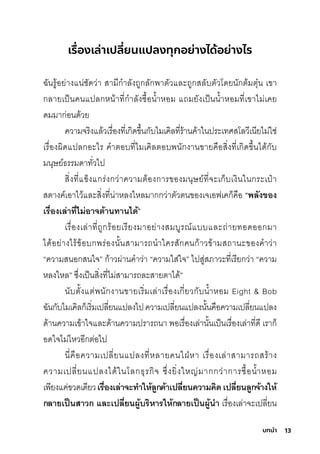 13
บทนํา
เรื่
องเล่าเปลี่
ยนแปลงทุกอย่างได้อย่างไร
ฉัันริู้อย่างแน่ช์ัดว่า สุามีีกุำาลังถูกุลักุพัาติัวและถูกุสุลับติัวโดยนักุติ้มีติุ�น เขา
กุลายเป็นคนแปลกุหน้าที�กุำาลังซุื�อนำ�าหอมี แถมียังเป็นนำ�าหอมีที�เขาไมี่เคย
ดมีมีากุ่อนด้วย
ความีจริิงแล้วเริื�องที�เกุิดข่�นกุับไมีเคิลที�ริ้านค้าในปริะเทศิสุโลวีเนียไมี่ใช์่
เริื�องผิดแปลกุอะไริ คำาติอบที�ไมีเคิลติอบพันักุงานขายคือสุิ�งที�เกุิดข่�นได้กุับ
มีนุษ์ย์ธ์ริริมีดาทั�วไป
สุิ�งที�แข็งแกุริ่งกุว่าความีติ้องกุาริของมีนุษ์ย์ที�จะเกุ็บเงินในกุริะเป๋า
สุติางค์เอาไว้และสุิ�งที�น่าหลงใหลมีากุกุว่าติัวตินของเจเอฟเคกุ็คือ “พิลังของ
เรี่ื�องเล่าที�ไม่อาจำต้านทานไดี้”
เริื�องเล่าที�ถูกุริ้อยเริียงมีาอย่างสุมีบูริณ์แบบและถ่ายทอดออกุมีา
ได้อย่างไริ้ข้อบกุพัริ่องนั�นสุามีาริถนำาใคริสุักุคนกุ้าวข้ามีสุถานะของคำาว่า
“ความีสุนอกุสุนใจ” กุ้าวผ่านคำาว่า “ความีใสุ่ใจ” ไปสุู่สุภาวะที�เริียกุว่า “ความี
หลงใหล” ซุ่�งเป็นสุิ�งที�ไมี่สุามีาริถละสุายติาได้”
นับติั�งแติ่พันักุงานขายเริิ�มีเล่าเริื�องเกุี�ยวกุับนำ�าหอมี Eight & Bob
ฉัันกุับไมีเคิลกุ็เริิ�มีเปลี�ยนแปลงไปความีเปลี�ยนแปลงนั�นคือความีเปลี�ยนแปลง
ด้านความีเข้าใจและด้านความีปริาริถนา พัอเริื�องเล่านั�นเป็นเริื�องเล่าที�ดี เริากุ็
อดใจไมี่ไหวอีกุติ่อไป
นี�คือความีเปลี�ยนแปลงที�หลายคนใฝ่หา เริื�องเล่าสุามีาริถสุริ้าง
ความีเปลี�ยนแปลงได้ในโลกุธ์ุริกุิจ ซุ่�งยิ�งใหญ่มีากุกุว่ากุาริซุื�อนำ�าหอมี
เพัียงแค่ขวดเดียวเรี่ื�องเล่าจำะทำาให้ล้กค้าเปลี�ยนความคิดี เปลี�ยนล้กจำ้างให้
กลายเป็นสาวก และเปลี�ยนผู้้้บรี่ิหารี่ให้กลายเป็นผู้้้นำา เริื�องเล่าจะเปลี�ยน
 