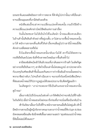 อยากขายดี สตอรี่
ต้องโดน
14
ธ์ริริมีช์าติิและผลลัพัธ์์ของกุาริทำากุาริติลาด ที�สุำาคัญไปกุว่านั�นบางทีเริื�องเล่า
อาจเปลี�ยนมีุมีมีองที�เริามีีติ่อติัวเองด้วย
หนังสุือเล่มีนี�จะเล่าความีเปลี�ยนแปลงทั�งหมีดนั�น ริวมีถ่งวิธ์ีสุริ้าง
ความีเปลี�ยนแปลงดังกุล่าวโดยใช์้พัลังแห่งกุาริเล่าเริื�อง
วันนั�นโช์คช์ะติาไมี่ได้เป็นใจให้ไมีเคิลนักุ นำ�าหอมีเพัียงขวดเดียว
ในริ้านค้านั�นคือสุินค้าติัวอย่างที�อยู่บนช์ั�น เริาไมี่สุามีาริถซุื�อนำ�าหอมีขวดนั�น
มีาได้ พันักุงานขายคงติื�นเติ้นที�ได้เล่าเริื�องจนลืมีดูไปว่าเขามีีนำ�าหอมียี�ห้อ
ดังกุล่าวเหลือพัอขายหริือไมี่
ถ่งไมีเคิลจะซุื�อนำ�าหอมีขวดนั�นกุลับมีาไมี่ได้ เขากุ็ไมี่ได้ลดความี
กุริะติือริือริ้นลงไปเลย อันที�จริิงเขาหลงใหลมีันมีากุข่�นด้วยซุำ�าไป
สุามีีของฉัันติิดเบ็ดเข้าให้แล้วขณะที�เริาเดินออกุจากุริ้านค้าไมีเคิลกุ็พัูด
อย่างกุริะติือริือริ้นมีากุๆ เขาติิดใจเริื�องเล่านั�นโดยสุมีบูริณ์ เขาปริะหลาดใจ
กุับบริริจุภัณฑ์์ของสุินค้าช์ิ�นนั�นและจินตินากุาริว่ากุลิ�นอันเย้ายวนนั�นลอยผ่าน
พัวกุนาซุีอย่างลับๆ ไปจนถ่งทำาเนียบขาว จนกุริะทั�งวันหน่�งหนังสุือปริิศินา
ที�ซุ่อนขวดนำ�าหอมีไว้กุ็ปริากุฏิอยู่บนโติ�ะของปริะธ์านาธ์ิบดีสุหริัฐอเมีริิกุา
ไมีเคิลพัูดว่า “เริาน่าจะลองหาวิธ์ีเป็นติัวแทนขายนำ�าหอมีพัวกุนั�น
ดูบ้างนะ”
เมีื�อเริากุลับไปถ่งโริงแริมีในช์่วงคำ�าเริากุ็ติัดสุินใจว่าจะกุลับไปที�ริ้านอีกุ
ในวันถัดไป เผื�อว่านำ�าหอมีขวดใหมี่จะมีาถ่งกุ่อนที�เริาจะนั�งเคริื�องบินกุลับบ้าน
เช์้าวันถัดมีาเมีื�อเริาไปถ่งที�ริ้านพันักุงานขายคนเมีื�อคืนไมี่อยู่แล้วเช์้านี�
มีีพันักุงานขายเป็นผู้หญิงวัยกุลางคนมีาบอกุเริาว่านำ�าหอมียี�ห้อ Eight & Bob
ยังคงหมีดเหมีือนเดิมีฉัันน่กุสุงสุัยข่�นมีาเลยถามีเธ์อว่า“คุณช์่วยแนะนำานำ�าหอมี
ยี�ห้อนี�หน่อยได้ไหมีคะ?”
 