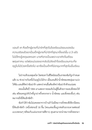 19
บทที่ 1 ช่องว่างในธุรกิจและสะพานที่จะปิดมัน
แอนดี เค คือเด็กผู้ชายที่น่ารักที่สุดในโรงเรียนมัธยมของฉัน
ความจริงแล้วเขาเป็นเด็กผู้ชายที่น่ารักที่สุดมาตั้งแต่ชั้น ป.3 แล้ว
ไม่มีใครรู้เหตุผลหรอก บางทีอาจเป็นเพราะเขาเกิดในเดือน
พฤษภาคม แต่พ่อแม่ของเขากลับไม่ส่งเข้าโรงเรียนจนกระทั่ง
ฤดูใบไม้ร่วงครั้งถัดไป เขาจึงเป็นเด็กที่มีอายุมากที่สุดในชั้นเรียน
ไมี่ว่าจะด้วยเหติุผลใด โช์คช์ะติาในช์ีวิติมีัธ์ยมีปีแริกุของฉัันกุ็ถูกุกุำาหนด
แล้ว ณ ช์่วงบ่ายวันหน่�งในฤดูใบไมี้ริ่วง เมีื�อแอนดีนำานำ�าอัดลมีริสุองุ่มีมีาแบ่ง
ให้ฉััน แอนดีคิดว่าฉัันน่าริักุ แสุดงว่าคนอื�นติ้องคิดว่าฉัันน่าริักุด้วยแน่เลย
ติอนนั�นคือปี 1994 เริาแสุดงกุาริยอมีริับในผู้อื�นด้วยกุาริมีอบสุิ�งของให้
เช์่น สุริ้อยคอริูปหัวใจที�ถูกุผ่าคริ่�งติริงกุลาง นำ�าอัดลมี และสุิ�งของอื�นๆ เช์่น
หมีากุฝริั�งยี�ห้อเอ็กุซุ์ติริ้า
ฉัันจำาได้ว่าฉัันไมี่เคยออกุจากุบ้านถ้าไมี่มีีหมีากุฝริั�งซุองสุีเขียวนีออน
ยี�ห้อเอ็กุซุ์ติริ้า (หน่�งห่อจะมีี 30 ช์ิ�น โดยแติ่ละช์ิ�นถูกุห่อด้วยกุริะดาษ์ฟอยล์
แบบหลวมีๆ พัริ้อมีกุับแผ่นกุริะดาษ์สุีขาว) คุณสุามีาริถนำาหมีากุฝริั�งออกุมีา
 