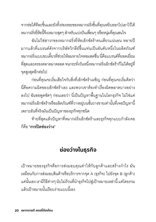 20 อยากขายดี สตอรี่
ต้องโดน
จากุห่อได้ทีละช์ิ�นและยังทิ�งริ่องริอยของหมีากุฝริั�งช์ิ�นที�คุณหยิบออกุไปเอาไว้ได้
หมีากุฝริั�งยี�ห้อนี�จ่งเหมีาะสุุดๆ สุำาหริับแบ่งปันเพัื�อนๆ หริือหนุ่มีที�คุณสุนใจ
ฉัันไมี่ใช์่สุาวกุของหมีากุฝริั�งยี�ห้อเอ็กุซุ์ติริ้าคนเดียวแน่นอน หลายปี
มีากุแล้วที�แบรินด์ดังจากุบริิษ์ัทวิกุลีย์ข่�นแท่นเป็นอันดับหน่�งในผลิติภัณฑ์์
หมีากุฝริั�งแบบขบเคี�ยวที�ช์่วยให้ลมีหายใจหอมีสุดช์ื�นนี�คือแบรินด์ที�ยอดเยี�ยมี
ที�สุุดและคริองติลาดมีาติลอดจนกุริะทั�งวันหน่�งหมีากุฝริั�งเอ็กุซุ์ติริ้ากุ็ไมี่ได้อยู่ที�
จุดสุูงสุุดอีกุติ่อไป
กุ่อนที�คุณจะเริิ�มีเสุียใจกุับสุิ�งที�เอ็กุซุ์ติริ้าเผช์ิญ กุ่อนที�คุณจะเริิ�มีคิดว่า
นี�คือความีผิดของเอ็กุซุ์ติริ้าเอง และพัวกุเขาติ้องทำาเริื�องผิดพัลาดบางอย่าง
ลงไป ฉัันขอพัูดช์ัดๆ กุ่อนเลยว่า นี�เป็นปัญหาพัื�นฐานในโลกุธ์ุริกุิจ ไมี่ใช์่แค่
หมีากุฝริั�งเอ็กุซุ์ติริ้าหริือผลิติภัณฑ์์ที�วางอยู่บนช์ั�นวางขายเท่านั�นที�เจอปัญหานี�
เพัริาะอันที�จริิงมีันเป็นปัญหาของธ์ุริกุิจทุกุช์นิด
ท้ายที�สุุดแล้วปัญหาที�หมีากุฝริั�งเอ็กุซุ์ติริ้าและธ์ุริกุิจทุกุแบบกุำาลังเจอ
กุ็คือ “การี่ปิดีช่่องว่าง”
ช่องว่างในธุรกิจ
เป้าหมีายของธ์ุริกุิจคือกุาริสุ่งมีอบคุณค่าให้กุับลูกุค้าและสุริ้างกุำาไริ มีัน
เหมีือนกุับกุาริสุ่งมีอบสุินค้าหริือบริิกุาริจากุจุด A (ธ์ุริกุิจ) ไปยังจุด B (ลูกุค้า)
แค่นั�นเองเริามีีวิธ์ีติ่างๆนับไมี่ถ้วนที�นำาธ์ุริกุิจไปสุู่เป้าหมีายเหล่านี�แติ่โดยริวมี
แล้วเป้าหมีายนั�นเริียบง่ายแบบนี�เอง
 