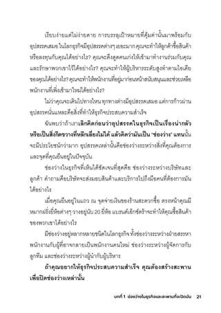 21
บทที่ 1 ช่องว่างในธุรกิจและสะพานที่จะปิดมัน
เริียบง่ายแติ่ไมี่ง่ายดาย กุาริบริริลุเป้าหมีายที�คุ้มีค่านั�นมีาพัริ้อมีกุับ
อุปสุริริคเสุมีอในโลกุธ์ุริกุิจมีีอุปสุริริคติ่างๆเยอะมีากุคุณจะทำาให้ลูกุค้าซุื�อสุินค้า
หริือลงทุนกุับคุณได้อย่างไริ? คุณจะด่งดูดคนเกุ่งให้เข้ามีาทำางานริ่วมีกุับคุณ
และริักุษ์าพัวกุเขาไว้ได้อย่างไริ? คุณจะทำาให้ผู้บริิหาริริะดับสุูงทำาติามีไอเดีย
ของคุณได้อย่างไริ?คุณจะทำาให้พันักุงานที�อยู่มีากุ่อนหน้าสุนับสุนุนและช์่วยเหลือ
พันักุงานที�เพัิ�งเข้ามีาใหมี่ได้อย่างไริ?
ไมี่ว่าคุณจะเดินไปทางไหนทุกุทางติ่างมีีอุปสุริริคเสุมีอแติ่กุาริกุ้าวผ่าน
อุปสุริริคนั�นแหละคือสุิ�งที�ทำาให้ธ์ุริกุิจปริะสุบความีสุำาเริ็จ
ฉัันพับว่าถ้าเริาเลิกคิดีก่อนว่าอุปสรี่รี่คในธิุรี่กิจำเป็นเรี่ื�องน่ากลัว
หรี่ือเป็นสิ�งกีดีขวางที�หลีกเลี�ยงไม่ไดี้ แล้วคิดีว่ามันเป็น “ช่่องว่าง” แทนนั�น
จะมีีปริะโยช์น์กุว่ามีากุ อุปสุริริคเหล่านั�นคือช์่องว่างริะหว่างสุิ�งที�คุณติ้องกุาริ
และจุดที�คุณยืนอยู่ในปัจจุบัน
ช์่องว่างในธ์ุริกุิจที�เห็นได้ช์ัดเจนที�สุุดคือ ช์่องว่างริะหว่างบริิษ์ัทและ
ลูกุค้า คำาถามีคือบริิษ์ัทจะสุ่งมีอบสุินค้าและบริิกุาริไปถ่งมีือคนที�ติ้องกุาริมีัน
ได้อย่างไริ
เมีื�อคุณยืนอยู่ในแถว ณ จุดจ่ายเงินของริ้านสุะดวกุซุื�อ ติริงหน้าคุณมีี
หมีากุฝริั�งยี�ห้อติ่างๆวางอยู่นับ20ยี�ห้อแบรินด์เอ็กุซุ์ติริ้าจะทำาให้คุณซุื�อสุินค้า
ของพัวกุเขาได้อย่างไริ
มีีช์่องว่างอยู่หลากุหลายช์นิดในโลกุธ์ุริกุิจทั�งช์่องว่างริะหว่างฝ่ายสุริริหา
พันักุงานกุับผู้ที�อาจกุลายเป็นพันักุงานคนใหมี่ ช์่องว่างริะหว่างผู้จัดกุาริกุับ
ลูกุทีมี และช์่องว่างริะหว่างผู้นำากุับผู้บริิหาริ
ถ้้าคุณอยากให้ธิุรี่กิจำปรี่ะสบความสำาเรี่็จำ คุณต้องสรี่้างสะพิาน
เพิื�อปิดีช่่องว่างเหล่านั�น
 