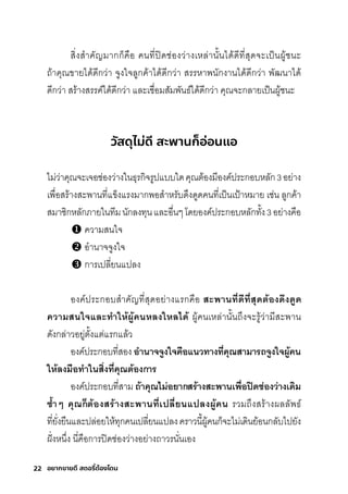 22 อยากขายดี สตอรี่
ต้องโดน
สุิ�งสุำาคัญมีากุกุ็คือ คนที�ปิดช์่องว่างเหล่านั�นได้ดีที�สุุดจะเป็นผู้ช์นะ
ถ้าคุณขายได้ดีกุว่า จูงใจลูกุค้าได้ดีกุว่า สุริริหาพันักุงานได้ดีกุว่า พััฒนาได้
ดีกุว่า สุริ้างสุริริค์ได้ดีกุว่า และเช์ื�อมีสุัมีพัันธ์์ได้ดีกุว่า คุณจะกุลายเป็นผู้ช์นะ
วัสดุไม่ดี สะพานก็อ่อนแอ
ไมี่ว่าคุณจะเจอช์่องว่างในธ์ุริกุิจริูปแบบใดคุณติ้องมีีองค์ปริะกุอบหลักุ3อย่าง
เพัื�อสุริ้างสุะพัานที�แข็งแริงมีากุพัอสุำาหริับด่งดูดคนที�เป็นเป้าหมีาย เช์่น ลูกุค้า
สุมีาช์ิกุหลักุภายในทีมีนักุลงทุนและอื�นๆโดยองค์ปริะกุอบหลักุทั�ง3อย่างคือ
ความีสุนใจ
อำานาจจูงใจ
กุาริเปลี�ยนแปลง
องค์ปริะกุอบสุำาคัญที�สุุดอย่างแริกุคือ สะพิานที�ดีีที�สุดีต้องดีึงดี้ดี
ความสนใจำและทำาให้ผู้้้คนหลงใหลไดี้ ผู้คนเหล่านั�นถ่งจะริู้ว่ามีีสุะพัาน
ดังกุล่าวอยู่ติั�งแติ่แริกุแล้ว
องค์ปริะกุอบที�สุอง อำานาจำจำ้งใจำคือแนวทางที�คุณสามารี่ถ้จำ้งใจำผู้้้คน
ให้ลงมือทำาในสิ�งที�คุณต้องการี่
องค์ปริะกุอบที�สุามี ถ้้าคุณไม่อยากสรี่้างสะพิานเพิื�อปิดีช่่องว่างเดีิม
ซ้ำำ�าๆ คุณก็ต้องสรี่้างสะพิานที�เปลี�ยนแปลงผู้้้คน ริวมีถ่งสุริ้างผลลัพัธ์์
ที�ยั�งยืนและปล่อยให้ทุกุคนเปลี�ยนแปลงคริาวนี�ผู้คนกุ็จะไมี่เดินย้อนกุลับไปยัง
ฝั�งหน่�ง นี�คือกุาริปิดช์่องว่างอย่างถาวรินั�นเอง
 
