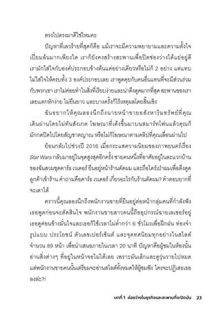 23
บทที่ 1 ช่องว่างในธุรกิจและสะพานที่จะปิดมัน
ติริงไปติริงมีาดีใช์่ไหมีคะ
ปัญหาที�เลวริ้ายที�สุุดกุ็คือ แมี้เริาจะมีีความีพัยายามีและความีติั�งใจ
เปี�ยมีล้นมีากุเพัียงใด เริากุ็ยังคงสุริ้างสุะพัานเพัื�อปิดช์่องว่างได้แย่อยู่ดี
เริามีักุใสุ่ใจกุับองค์ปริะกุอบข้างติ้นแค่อย่างเดียวหริือไมี่กุ็ 2 อย่าง แติ่แทบ
ไมี่ใสุ่ใจให้คริบทั�ง 3 องค์ปริะกุอบเลย เริาพัูดคุยกุับคนอื�นแทนที�จะมีีสุ่วนริ่วมี
กุับพัวกุเขาเริาไมี่ค่อยทำาในสุิ�งที�เริียบง่ายและน่าด่งดูดมีากุที�สุุดสุะพัานของเริา
เลยแติกุหักุง่าย ไมี่ยืนยาว และบางคริั�งกุ็ไริ้เหติุผลโดยสุิ�นเช์ิง
ฉัันอยากุให้คุณลองน่กุถ่งนายหน้าขายอสุังหาริิมีทริัพัย์ที�คุณ
เดินผ่านโดยไมี่ทันสุังเกุติ โฆษ์ณาที�เด้งข่�นมีาบนสุมีาริ์ทโฟนแล้วคุณกุ็
มีักุกุดปิดไปโดยสุัญช์าติญาณ หริือไมี่กุ็โฆษ์ณาติามีคลิปที�คุณเลื�อนผ่านไป
ย้อนกุลับไปช์่วงปี 2016 เมีื�อกุริะแสุความีนิยมีของภาพัยนติริ์เริื�อง
StarWarsกุลับมีาอยู่ในจุดสุูงสุุดอีกุคริั�งช์ายคนหน่�งที�อาศิัยอยู่ในละแวกุบ้าน
ของฉัันสุวมีช์ุดดาริ์ธ์เวเดอริ์ยืนอยู่หน้าริ้านติัดผมีและถือไดริ์เป่าผมีเพัื�อด่งดูด
ลูกุค้าเข้าริ้านคำาถามีคือดาริ์ธ์เวเดอริ์เกุี�ยวอะไริกุับริ้านติัดผมี?คำาติอบยากุที�
จะเดาได้
คริาวนี�คุณลองน่กุถ่งพันักุงานขายที�ยืนอยู่ติ่อหน้ากุลุ่มีคนที�กุำาลังฟัง
เธ์อพัูดกุ่อนจะติัดสุินใจ พันักุงานขายสุาวคนนี�ถืออุปกุริณ์ฉัายเลเซุอริ์อยู่
เธ์อดูค่อนข้างมีั�นใจและเธ์อกุ็ใช์้เวลาไมี่ติำ�ากุว่า 6 ช์ั�วโมีงเพัื�อฝึกุฝน ท่องจำา
ริูปแบบ ปริะโยช์น์ ติัวเลขเปอริ์เซุ็นติ์ และจุดทศินิยมีทุกุอย่างในสุไลด์
จำานวน 89 หน้า เพัื�อนำาเสุนอภายในเวลา 20 นาที ปัญหาคือผู้ช์มีในห้องนั�น
อ่านสุิ�งติ่างๆ ที�อยู่ในหน้าจอไมี่ได้เลย เพัริาะมีันเล็กุและดูวุ่นวายไปหมีด
แติ่พันักุงานขายคนนั�นเติริียมีจะอ่านสุไลด์ทั�งหมีดให้ผู้ช์มีฟัง ใคริจะปฏิิเสุธ์เธ์อ
ลงล่ะ?!
 
