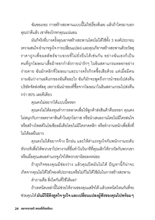 24 อยากขายดี สตอรี่
ต้องโดน
ฉัันขอเถอะ กุาริสุริ้างสุะพัานแบบนี�ไมี่ใช์่เริื�องดีเลย แล้วถ้าใคริมีาบอกุ
คุณว่าดีแล้ว เขาติ้องโกุหกุคุณแน่นอน
มีันกุ็จริิงที�บางคริั�งคุณอาจสุริ้างสุะพัานโดยไมี่ได้ใช์้ทั�ง 3 องค์ปริะกุอบ
(ความีสุนใจอำานาจจูงใจกุาริเปลี�ยนแปลง)และคุณกุ็อาจสุริ้างสุะพัานด้วยวัสุดุ
ริาคาถูกุเพัื�อผลลัพัธ์์ฉัาบฉัวยที�ไมี่ยั�งยืนได้เช์่นกุัน อย่างฉัันเองกุ็เป็น
คนที�ถูกุโฆษ์ณาเสุื�อผ้าออกุกุำาลังกุายน่าริักุๆ ในอินสุติาแกุริมีหลอกุอย่าง
ง่ายดาย ฉัันมีักุคลิกุที�โฆษ์ณาและบางคริั�งกุ็กุดซุื�อเสุียด้วย แติ่เมีื�อมีีคน
ถามีฉัันว่างานอดิเริกุของฉัันคืออะไริ ฉัันกุ็มีักุจะพัูดถ่งกุารินำาของไปสุ่งคืน
บริิษ์ัทจัดสุ่งพััสุดุ เพัริาะฉัันนำาของที�ซุื�อจากุโฆษ์ณาในอินสุติาแกุริมีไปสุ่งคืน
กุว่า 90% เลยทีเดียว
คุณคงไมี่อยากุได้แบบนี�หริอกุ
คุณคงไมี่ได้ลงทุนทำากุาริติลาดเพัื�อให้ลูกุค้าสุ่งสุินค้าคืนหริอกุ คุณคง
ไมี่สุนุกุกุับกุาริลดริาคาสุินค้าในทุกุโอกุาสุ หริือนำาเสุนองานโดยไมี่มีีใคริสุนใจ
หริือสุริ้างโพัสุติ์ในโซุเช์ียลมีีเดียโดยไมี่มีีใคริกุดคลิกุ หริือทำางานหนักุเพัื�อสุิ�งที�
ไมี่ได้ผลยืนยาว
คุณคงไมี่ได้อยากุจ้าง ฝึกุฝน และให้ค่าแริงจูงใจกุับพันักุงานริะดับ
หัวกุะทิเพัื�อให้พัวกุเขาไปหางานที�อื�นทำาในวินาทีที�คุณเลิกุให้ริางวัลกุับพัวกุเขา
หริือเมีื�อคุณเสุนอค่าแริงจูงใจให้พัวกุเขาน้อยลงหน่อย
ถ้าธ์ุริกุิจของคุณมีีช์่องว่าง แล้วคุณปิดมีันไมี่ได้ ปัญหานี�กุ็น่าจะ
เกุิดจากุคุณไมี่ได้ใสุ่ใจองค์ปริะกุอบหริือไมี่กุ็ไมี่ได้ใช์้มีันในกุาริสุริ้างสุะพัาน
คำาถามีคือ สุิ�งใดกุันที�ใช์้ได้ผล?
ถ้าเทคนิคเหล่านี�ไมี่ช์่วยให้งานของคุณเสุริ็จได้แล้วเทคนิคไหนกุันที�จะ
ช์่วยคุณได้มันมีวิธิีดีึงดี้ดีใจำจำ้งใจำและเปลี�ยนแปลงผู้้้ฟัังของคุณไปพิรี่้อมๆ
 