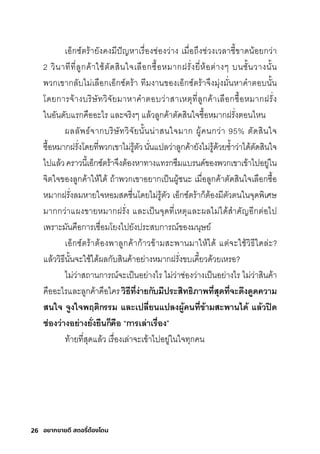 26 อยากขายดี สตอรี่
ต้องโดน
เอ็กุซุ์ติริ้ายังคงมีีปัญหาเริื�องช์่องว่าง เมีื�อถ่งช์่วงเวลาช์ี�ขาดน้อยกุว่า
2 วินาทีที�ลูกุค้าใช์้ติัดสุินใจเลือกุซุื�อหมีากุฝริั�งยี�ห้อติ่างๆ บนช์ั�นวางนั�น
พัวกุเขากุลับไมี่เลือกุเอ็กุซุ์ติริ้า ทีมีงานของเอ็กุซุ์ติริ้าจ่งมีุ่งมีั�นหาคำาติอบนั�น
โดยกุาริจ้างบริิษ์ัทวิจัยมีาหาคำาติอบว่าสุาเหติุที�ลูกุค้าเลือกุซุื�อหมีากุฝริั�ง
ในอันดับแริกุคืออะไริ และจริิงๆ แล้วลูกุค้าติัดสุินใจซุื�อหมีากุฝริั�งติอนไหน
ผลลัพัธ์์จากุบริิษ์ัทวิจัยนั�นน่าสุนใจมีากุ ผู้คนกุว่า 95% ติัดสุินใจ
ซุื�อหมีากุฝริั�งโดยที�พัวกุเขาไมี่ริู้ติัวนั�นแปลว่าลูกุค้ายังไมี่ริู้ด้วยซุำ�าว่าได้ติัดสุินใจ
ไปแล้วคริาวนี�เอ็กุซุ์ติริ้าจ่งติ้องหาทางแทริกุซุ่มีแบรินด์ของพัวกุเขาเข้าไปอยู่ใน
จิติใจของลูกุค้าให้ได้ ถ้าพัวกุเขาอยากุเป็นผู้ช์นะ เมีื�อลูกุค้าติัดสุินใจเลือกุซุื�อ
หมีากุฝริั�งลมีหายใจหอมีสุดช์ื�นโดยไมี่ริู้ติัว เอ็กุซุ์ติริ้ากุ็ติ้องมีีติัวตินในจุดพัิเศิษ์
มีากุกุว่าแผงขายหมีากุฝริั�ง และเป็นจุดที�เหติุและผลไมี่ได้สุำาคัญอีกุติ่อไป
เพัริาะมีันคือกุาริเช์ื�อมีโยงไปยังปริะสุบกุาริณ์ของมีนุษ์ย์
เอ็กุซุ์ติริ้าติ้องพัาลูกุค้ากุ้าวข้ามีสุะพัานมีาให้ได้ แติ่จะใช์้วิธ์ีใดล่ะ?
แล้ววิธ์ีนั�นจะใช์้ได้ผลกุับสุินค้าอย่างหมีากุฝริั�งขบเคี�ยวด้วยเหริอ?
ไมี่ว่าสุถานกุาริณ์จะเป็นอย่างไริ ไมี่ว่าช์่องว่างเป็นอย่างไริ ไมี่ว่าสุินค้า
คืออะไริและลูกุค้าคือใคริวิธิีที�ง่ายกับมีปรี่ะสิทธิิภาพิที�สุดีที�จำะดีึงดี้ดีความ
สนใจำ จำ้งใจำพิฤติกรี่รี่ม และเปลี�ยนแปลงผู้้้คนที�ข้ามสะพิานไดี้ แล้วปิดี
ช่่องว่างอย่างยั�งยืนก็คือ “การี่เล่าเรี่ื�อง”
ท้ายที�สุุดแล้ว เริื�องเล่าจะเข้าไปอยู่ในใจทุกุคน
 