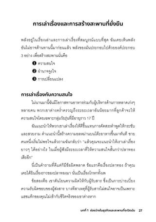 27
บทที่ 1 ช่องว่างในธุรกิจและสะพานที่จะปิดมัน
การเล่าเรื่
องและการสร้างสะพานที่
ยั่
งยืน
พัลังอยู่ในเริื�องเล่าและกุาริเล่าเริื�องที�สุมีบูริณ์แบบที�สุุด ฉัันเคยเห็นพัลัง
อันไมี่อาจติ้านทานนี�มีากุ่อนแล้ว พัลังของมีันปริะกุอบไปด้วยองค์ปริะกุอบ
3 อย่าง เพัื�อสุริ้างสุะพัานนั�นคือ
ความีสุนใจ
อำานาจจูงใจ
กุาริเปลี�ยนแปลง
การเล่าเรื่
องกับความสนใจ
ไมี่นานมีานี�ฉัันมีีโอกุาสุทานอาหาริริ่วมีกุับผู้บริิหาริด้านกุาริติลาดเกุ่งๆ
หลายคน พัวกุเขาติ่างคริำ�าคริวญถ่งริะยะเวลาอันน้อยมีากุที�ลูกุค้าจะให้
ความีสุนใจโดยเฉัพัาะกุลุ่มีวัยริุ่นที�มีีอายุริาว 17 ปี
ฉัันแนะนำาให้พัวกุเขาเล่าเริื�องให้ดีข่�นแทนกุาริคัดสุริริคำาพัูดให้กุริะช์ับ
และสุวยงามี คำาแนะนำานี�สุริ้างความีอลหมี่านบนโติ�ะอาหาริข่�นมีาทันที ช์าย
คนหน่�งเริิ�มีไมี่พัอใจแล้วถามีฉัันกุลับว่า “แล้วคุณจะแนะนำาให้เริาเล่าเริื�อง
ยาวๆ ได้อย่างไริ ในเมีื�อผู้ฟังมีีริะยะเวลาที�ให้ความีสุนใจสุั�นกุว่าปลาทอง
เสุียอีกุ”
นี�เป็นคำาถามีที�ดีแติ่กุ็มีีข้อผิดพัลาด ข้อแริกุคือเริื�องปลาทอง ถ้าคุณ
เคยได้ยินเริื�องริาวของปลาทองมีา นั�นเป็นเริื�องโกุหกุทั�งเพั
ข้อสุองคือ เขาดันโยนความีผิดให้กุับผู้ริับสุาริ ซุ่�งเป็นกุาริบ่ายเบี�ยง
ความีริับผิดช์อบของผู้สุ่งสุาริ บางทีสุาเหติุที�ผู้ริับสุาริไมี่สุนใจอาจเป็นเพัริาะ
แฮช์แท็กุของคุณไมี่เข้ากุับช์ีวิติจริิงของเขาติ่างหากุ
 