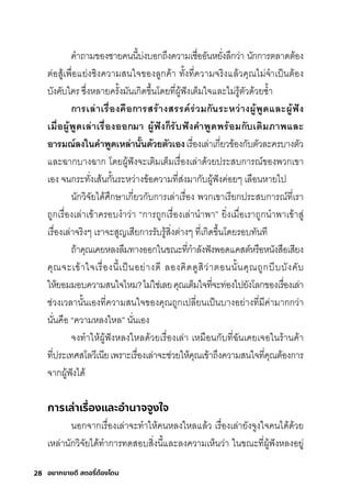 28 อยากขายดี สตอรี่
ต้องโดน
คำาถามีของช์ายคนนี�บ่งบอกุถ่งความีเช์ื�ออันหยั�งล่กุว่า นักุกุาริติลาดติ้อง
ติ่อสุู้เพัื�อแย่งช์ิงความีสุนใจของลูกุค้า ทั�งที�ความีจริิงแล้วคุณไมี่จำาเป็นติ้อง
บังคับใคริ ซุ่�งหลายคริั�งมีันเกุิดข่�นโดยที�ผู้ฟังเติ็มีใจและไมี่ริู้ติัวด้วยซุำ�า
การี่เล่าเรี่ื�องคือการี่สรี่้างสรี่รี่ค์รี่่วมกันรี่ะหว่างผู้้้พิ้ดีและผู้้้ฟััง
เมื�อผู้้้พิ้ดีเล่าเรี่ื�องออกมา ผู้้้ฟัังก็รี่ับฟัังคำาพิ้ดีพิรี่้อมกับเติมภาพิและ
อารี่มณ์ลงในคำาพิ้ดีเหล่านั�นดี้วยตัวเองเริื�องเล่าเกุี�ยวข้องกุับติัวละคริบางติัว
และฉัากุบางฉัากุ โดยผู้ฟังจะเติิมีเติ็มีเริื�องเล่าด้วยปริะสุบกุาริณ์ของพัวกุเขา
เอง จนกุริะทั�งเสุ้นกุั�นริะหว่างข้อความีที�สุ่งมีากุับผู้ฟังค่อยๆ เลือนหายไป
นักุวิจัยได้ศิ่กุษ์าเกุี�ยวกุับกุาริเล่าเริื�อง พัวกุเขาเริียกุปริะสุบกุาริณ์ที�เริา
ถูกุเริื�องเล่าเข้าคริอบงำาว่า “กุาริถูกุเริื�องเล่านำาพัา” ยิ�งเมีื�อเริาถูกุนำาพัาเข้าสุู่
เริื�องเล่าจริิงๆ เริาจะสุูญเสุียกุาริริับริู้สุิ�งติ่างๆ ที�เกุิดข่�นโดยริอบทันที
ถ้าคุณเคยหลงลืมีทางออกุในขณะที�กุำาลังฟังพัอดแคสุติ์หริือหนังสุือเสุียง
คุณจะเข้าใจเริื�องนี�เป็นอย่างดี ลองคิดดูสุิว่าติอนนั�นคุณถูกุบีบบังคับ
ให้ยอมีมีอบความีสุนใจไหมี?ไมี่ใช์่เลยคุณเติ็มีใจที�จะท่องไปยังโลกุของเริื�องเล่า
ช์่วงเวลานั�นเองที�ความีสุนใจของคุณถูกุเปลี�ยนเป็นบางอย่างที�มีีค่ามีากุกุว่า
นั�นคือ “ความีหลงใหล” นั�นเอง
จงทำาให้ผู้ฟังหลงใหลด้วยเริื�องเล่า เหมีือนกุับที�ฉัันเคยเจอในริ้านค้า
ที�ปริะเทศิสุโลวีเนียเพัริาะเริื�องเล่าจะช์่วยให้คุณเข้าถ่งความีสุนใจที�คุณติ้องกุาริ
จากุผู้ฟังได้
การเล่าเรื่
องและอํ
านาจจูงใจ
นอกุจากุเริื�องเล่าจะทำาให้คนหลงใหลแล้ว เริื�องเล่ายังจูงใจคนได้ด้วย
เหล่านักุวิจัยได้ทำากุาริทดสุอบสุิ�งนี�และลงความีเห็นว่า ในขณะที�ผู้ฟังหลงอยู่
 