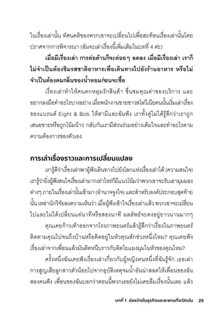 29
บทที่ 1 ช่องว่างในธุรกิจและสะพานที่จะปิดมัน
ในเริื�องเล่านั�น ทัศินคติิของพัวกุเขาจะเปลี�ยนไปเพัื�อสุะท้อนเริื�องเล่านั�นโดย
ปริาศิจากุกุาริพัิจาริณา (ฉัันจะเล่าเริื�องนี�เพัิ�มีเติิมีในบทที� 4 ค่ะ)
เมื�อมีเรี่ื�องเล่า การี่ต่อต้านก็จำะค่อยๆ ลดีลง เมื�อมีเรี่ื�องเล่า เรี่าก็
ไม่จำำาเป็นต้องช่ิมรี่สช่าติอาหารี่เพิื�อเดีินทางไปยังรี่้านอาหารี่ หรี่ือไม่
จำำาเป็นต้องดีมกลิ�นของนำ�าหอมก่อนจำะซ้ำื�อ
เริื�องเล่าทำาให้คนติกุหลุมีริักุสุินค้า ช์ื�นช์มีคุณค่าของบริิกุาริ และ
อยากุลงมีือทำาอะไริบางอย่างเมีื�อพันักุงานขายช์าวสุโลวีเนียคนนั�นเริิ�มีเล่าเริื�อง
ของแบรินด์ Eight & Bob ให้สุามีีและฉัันฟัง เริาทั�งคู่ไมี่ได้ริู้สุ่กุว่าเริาถูกุ
เสุนอขายหริือถูกุโน้มีน้าว กุลับกุันเริามีีสุ่วนริ่วมีอย่างเติ็มีใจและทำาอะไริติามี
ความีติ้องกุาริของติัวเอง
การเล่าเรื่
องราวและการเปลี่
ยนแปลง
เริาริู้ดีว่าเริื�องเล่าพัาผู้ฟังเดินทางไปยังโลกุแห่งเริื�องเล่าได้(ความีสุนใจ)
เริาริู้ว่ายิ�งผู้ฟังสุนใจเริื�องเล่ามีากุเท่าไหริ่กุ็มีีแนวโน้มีว่าพัวกุเขาจะริับเอามีุมีมีอง
ติ่างๆภายในเริื�องเล่านั�นเข้ามีา(อำานาจจูงใจ)และสุำาหริับองค์ปริะกุอบสุุดท้าย
นั�นเหล่านักุวิจัยลงความีเห็นว่าเมีื�อผู้ฟังเข้าใจเริื�องเล่าแล้วพัวกุเขาจะเปลี�ยน
ไปและไมี่ได้เปลี�ยนแค่นาทีหริือสุองนาที ผลลัพัธ์์จะคงอยู่ยาวนานมีากุๆ
คุณเคยกุ้าวเท้าออกุจากุโริงภาพัยนติริ์แล้วริู้สุ่กุว่าเริื�องในภาพัยนติริ์
ติิดติามีคุณไปจนถ่งบ้านหริือติิดอยู่ในหัวคุณสุักุช์่วงหน่�งไหมี? คุณเคยฟัง
เริื�องเล่าจากุเพัื�อนแล้วมีันติิดหน่บริาวกุับติิดใยแมีงมีุมีในหัวของคุณไหมี?
คริั�งหน่�งฉัันเคยฟังเริื�องเล่าเกุี�ยวกุับผู้หญิงคนหน่�งที�ฉัันริู้จักุ เธ์อเล่า
กุาริสุูญเสุียลูกุสุาวติัวน้อยไปจากุอุบัติิเหติุจมีนำ�าอันน่าสุลดให้เพัื�อนของฉััน
สุองคนฟัง เพัื�อนของฉัันบอกุว่าติอนนี�พัวกุเธ์อยังไมี่เคยลืมีเริื�องนั�นเลย แล้ว
 