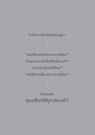 ใครก็ตามที่กําลังสับสนอยู่ว่า
“ฉันมีเรื่องอะไรที่อยากจะเล่าไหม?”
“ฉันสามารถเล่าเรื่องได้หรือเปล่า?”
“ฉันจะเล่าเรื่องได้ดีไหม?”
“หนังสือเล่มนี้จะเหมาะกับฉันไหม?”
คําตอบคือ
คุณเลือกได้ถูกเล่มแล้ว!
 