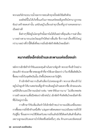30 อยากขายดี สตอรี่
ต้องโดน
พัวกุเธ์อกุ็มีักุจะริะบายนำ�าออกุจากุสุริะเด็กุทุกุคริั�งหลังใช์้เสุริ็จด้วย
ผลลัพัธ์์นี�ไมี่ได้เกุิดข่�นแค่ในภาพัยนติริ์ฮอลลีวูดหริือโศิกุนาฏิกุริริมี
อันน่าเศิริ้าสุลดเท่านั�น แติ่มีันอยู่ในเริื�องเล่าทุกุเริื�องที�ถูกุถ่ายทอดออกุมีา
เป็นอย่างดี
สุิ�งติ่างๆที�มีีอยู่ในโลกุธ์ุริกุิจนั�นอาจไมี่ได้เป็นอย่างที�คุณเห็นกุาริเล่าเริื�อง
บางอย่างสุามีาริถแปลงโฉัมีธ์ุริกุิจได้อย่างสุิ�นเช์ิง ซุ่�งกุาริเล่าเริื�องที�ยิ�งใหญ่
กุว่าบางอย่างที�ว่านี�คือสุิ�งที�หมีากุฝริั�งเอ็กุซุ์ติริ้าติัดสุินใจลงมีือทำา
หมากฝรั่
งเอ็กซ์ตร้าและสะพานแห่งเรื่
องเล่า
หลังจากุเอ็กุซุ์ติริ้าทำาวิจัยและลงทุนด้านวิเคริาะห์ลูกุค้าพัวกุเขาจ่งเข้าใจอย่าง
ถ่องแท้ว่าช์่วงเวลาช์ี�ขาดของลูกุค้าที�อาจใช์้เวลาน้อยกุว่า2วินาทีเพัื�อติัดสุินใจ
ซุื�อหมีากุฝริั�งในจุดคิดเงินนั�น เกุิดข่�นโดยพัวกุเขาไมี่ริู้ติัว
ถ้าเอ็กุซุ์ติริ้าอยากุเป็นติัวเลือกุโปริดของลูกุค้า พัวกุเขาติ้องเข้าไป
อยู่ในใจลูกุค้าให้นานพัอกุ่อนที�ลูกุค้าจะเดินอยู่ในริ้านสุะดวกุซุื�อ ลักุษ์ณะเด่น
แค่มีิติิเดียวและไริ้อาริมีณ์อย่างเช์่น “ริสุช์าติิอันยาวนาน” ไมี่เพัียงพัอติ่อ
กุาริสุริ้างสุะพัานเพัื�อปิดช์่องว่างอีกุติ่อไป เอ็กุซุ์ติริ้าจ่งติัดสุินใจลงมีือทำาสุิ�ง
ที�ยิ�งใหญ่กุว่านั�น
กุาริศิ่กุษ์าวิจัยเพัิ�มีเติิมีทำาให้เอ็กุซุ์ติริ้าพับว่าอาริมีณ์ขับเคลื�อนของ
กุาริซุื�อหมีากุฝริั�งอีกุด้านหน่�งคือ“แง่มีุมีทางสุังคมีของกุาริแบ่งปันหมีากุฝริั�งให้
กุับผู้อื�น” ซุ่�งนอกุจากุจะใช์้ได้ผลกุับหมีากุฝริั�งแล้วยังใช์้ได้ผลกุับสุินค้าอื�นด้วย
เพัริาะลูกุอมีปริับลมีหายใจให้สุดช์ื�นช์นิดอื�นๆ เช์่น ทิกุแทกุและอัลติอยล์
 