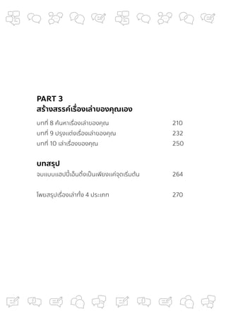 PART 3
สร้างสรรค์เรื่
องเล่าของคุณเอง
บทที่ 8 ค้นหาเรื่องเล่าของคุณ 210
บทที่ 9 ปรุงแต่งเรื่องเล่าของคุณ 232
บทที่ 10 เล่าเรื่องของคุณ 250
บทสรุป
จบแบบแฮปปี้เอ็นดิ้งเป็นเพียงแค่จุดเริ่มต้น 264
โพยสรุปเรื่องเล่าทั้ง 4 ประเภท 270
 