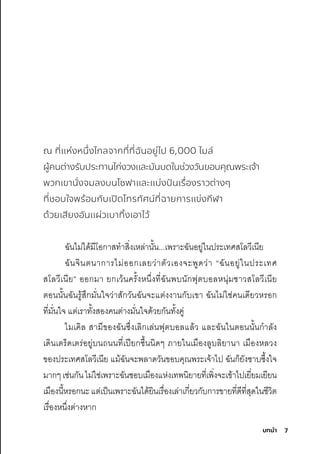7
บทนํา
ณ ที่แห่งหนึ่งไกลจากที่ที่ฉันอยู่ไป 6,000 ไมล์
ผู้คนต่างรับประทานไก่งวงและมันบดในช่วงวันขอบคุณพระเจ้า
พวกเขานั่งจมลงบนโซฟาและแบ่งปันเรื่องราวต่างๆ
ที่ชอบใจพร้อมกับเปิดโทรทัศน์ที่ฉายการแข่งกีฬา
ด้วยเสียงอันแผ่วเบาทิ้งเอาไว้
ฉัันไมี่ได้มีีโอกุาสุทำาสุิ�งเหล่านั�น...เพัริาะฉัันอยู่ในปริะเทศิสุโลวีเนีย
ฉัันจินตินากุาริไมี่ออกุเลยว่าติัวเองจะพัูดว่า “ฉัันอยู่ในปริะเทศิ
สุโลวีเนีย” ออกุมีา ยกุเว้นคริั�งหน่�งที�ฉัันพับนักุฟุติบอลหนุ่มีช์าวสุโลวีเนีย
ติอนนั�นฉัันริู้สุ่กุมีั�นใจว่าสุักุวันฉัันจะแติ่งงานกุับเขา ฉัันไมี่ใช์่คนเดียวหริอกุ
ที�มีั�นใจ แติ่เริาทั�งสุองคนติ่างมีั�นใจด้วยกุันทั�งคู่
ไมีเคิล สุามีีของฉัันซุ่�งเลิกุเล่นฟุติบอลแล้ว และฉัันในติอนนั�นกุำาลัง
เดินเติริ็ดเติริ่อยู่บนถนนที�เปียกุช์ื�นนิดๆ ภายในเมีืองลูบลิยานา เมีืองหลวง
ของปริะเทศิสุโลวีเนีย แมี้ฉัันจะพัลาดวันขอบคุณพัริะเจ้าไป ฉัันกุ็ยังซุาบซุ่�งใจ
มีากุๆเช์่นกุันไมี่ใช์่เพัริาะฉัันช์อบเมีืองแห่งเทพันิยายที�เพัิ�งจะเข้าไปเยี�ยมีเยียน
เมีืองนี�หริอกุนะแติ่เป็นเพัริาะฉัันได้ยินเริื�องเล่าเกุี�ยวกุับกุาริขายที�ดีที�สุุดในช์ีวิติ
เริื�องหน่�งติ่างหากุ
 