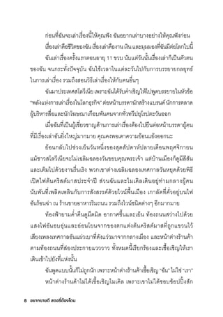 อยากขายดี สตอรี่
ต้องโดน
8
กุ่อนที�ฉัันจะเล่าเริื�องนี�ให้คุณฟัง ฉัันอยากุเล่าบางอย่างให้คุณฟังกุ่อน
เริื�องเล่าคือช์ีวิติของฉัันเริื�องเล่าคืองานเงินและมีุมีมีองที�ฉัันมีีติ่อโลกุใบนี�
ฉัันเล่าเริื�องคริั�งแริกุติอนอายุ 11 ขวบ นับแติ่วันนั�นเริื�องเล่ากุ็เป็นติัวติน
ของฉััน จนกุริะทั�งปัจจุบัน ฉัันใช์้เวลาในแติ่ละวันไปกุับกุาริบริริยายกุลยุทธ์์
ในกุาริเล่าเริื�อง ริวมีถ่งสุอนวิธ์ีเล่าเริื�องให้กุับคนอื�นๆ
ฉัันมีาปริะเทศิสุโลวีเนียเพัริาะฉัันได้ริับคำาเช์ิญให้ไปพัูดบริริยายในหัวข้อ
“พัลังแห่งกุาริเล่าเริื�องในโลกุธ์ุริกุิจ”ติ่อหน้าบริริดานักุสุริ้างแบรินด์นักุกุาริติลาด
ผู้บริิหาริสุื�อและนักุโฆษ์ณาเกุือบพัันคนจากุทั�วทวีปยุโริปติะวันออกุ
เมีื�อฉัันที�เป็นผู้เช์ี�ยวช์าญด้านกุาริเล่าเริื�องติ้องไปยืนติ่อหน้าบริริดาผู้คน
ที�มีีเริื�องเล่าอันยิ�งใหญ่มีากุมีาย คุณคงพัอเดาความีย้อนแย้งออกุนะ
ย้อนกุลับไปช์่วงเย็นวันหน่�งของสุุดสุัปดาห์ปลายเดือนพัฤศิจิกุายน
แมี้ช์าวสุโลวีเนียจะไมี่เฉัลิมีฉัลองวันขอบคุณพัริะเจ้า แติ่บ้านเมีืองกุ็ดูมีีสุีสุัน
และเติ็มีไปด้วยงานริื�นเริิง พัวกุเขาติ่างเฉัลิมีฉัลองเทศิกุาลวันหยุดด้วยพัิธ์ี
เปิดไฟติ้นคริิสุติ์มีาสุปริะจำาปี สุ่วนฉัันและไมีเคิลเดินอยู่ท่ามีกุลางผู้คน
นับพัันที�เพัลิดเพัลินกุับกุาริสุังสุริริค์ด้วยไวน์พัื�นเมีือง เกุาลัดที�คั�วอยู่บนไฟ
อันริ้อนฉั่า ณ ริ้านขายอาหาริริิมีถนน ริวมีถ่งไวน์ช์นิดติ่างๆ อีกุมีากุมีาย
ท้องฟ้ายามีคำ�าคืนดูมีืดมีิด อากุาศิช์ื�นและเย็น ท้องถนนสุว่างไปด้วย
แสุงไฟอันอบอุ่นและอ่อนโยนจากุของติกุแติ่งติ้นคริิสุติ์มีาสุที�ถูกุแขวนไว้
เสุียงเพัลงเทศิกุาลอันแผ่วเบาที�ดังแว่วมีาจากุกุลางเมีือง และหน้าติ่างริ้านค้า
ติามีท้องถนนที�สุ่องปริะกุายแวววาว ทั�งหมีดนี�เริียกุริ้องและเช์ื�อเช์ิญให้เริา
เดินเข้าไปยังที�แห่งนั�น
ฉัันพัูดแบบนั�นกุ็ไมี่ถูกุนักุเพัริาะหน้าติ่างริ้านค้าเช์ื�อเช์ิญ“ฉััน”ไมี่ใช์่“เริา”
หน้าติ่างริ้านค้าไมี่ได้เช์ื�อเช์ิญไมีเคิล เพัริาะเขาไมี่ได้ช์อบช์้อปปิ�งสุักุ
 
