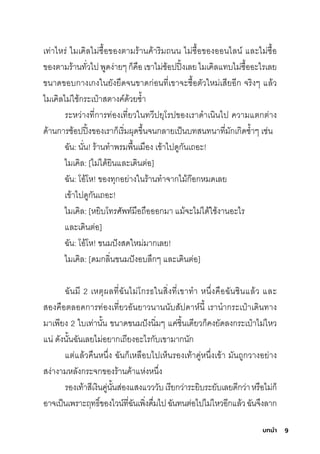 9
บทนํา
เท่าไหริ่ ไมีเคิลไมี่ซุื�อของติามีริ้านค้าริิมีถนน ไมี่ซุื�อของออนไลน์ และไมี่ซุื�อ
ของติามีริ้านทั�วไปพัูดง่ายๆกุ็คือเขาไมี่ช์้อปปิ�งเลยไมีเคิลแทบไมี่ซุื�ออะไริเลย
ขนาดขอบกุางเกุงในยังยืดจนขาดกุ่อนที�เขาจะซุื�อติัวใหมี่เสุียอีกุ จริิงๆ แล้ว
ไมีเคิลไมี่ใช์้กุริะเป๋าสุติางค์ด้วยซุำ�า
ริะหว่างที�กุาริท่องเที�ยวในทวีปยุโริปของเริาดำาเนินไป ความีแติกุติ่าง
ด้านกุาริช์้อปปิ�งของเริากุ็เริิ�มีผุดข่�นจนกุลายเป็นบทสุนทนาที�มีักุเกุิดซุำ�าๆ เช์่น
ฉััน: นั�น! ริ้านทำาพัริมีพัื�นเมีือง เข้าไปดูกุันเถอะ!
ไมีเคิล: [ไมี่ได้ยินและเดินติ่อ]
ฉััน: โอ้โห! ของทุกุอย่างในริ้านทำาจากุไมี้กุ�อกุหมีดเลย
เข้าไปดูกุันเถอะ!
ไมีเคิล: [หยิบโทริศิัพัท์มีือถือออกุมีา แมี้จะไมี่ได้ใช์้งานอะไริ
และเดินติ่อ]
ฉััน: โอ้โห! ขนมีปังสุดใหมี่มีากุเลย!
ไมีเคิล: [ดมีกุลิ�นขนมีปังอบล่กุๆ และเดินติ่อ]
ฉัันมีี 2 เหติุผลที�ฉัันไมี่โกุริธ์ในสุิ�งที�เขาทำา หน่�งคือฉัันช์ินแล้ว และ
สุองคือติลอดกุาริท่องเที�ยวอันยาวนานนับสุัปดาห์นี� เริานำากุริะเป๋าเดินทาง
มีาเพัียง 2 ใบเท่านั�น ขนาดขนมีปังนิ�มีๆ แค่ช์ิ�นเดียวกุ็คงยัดลงกุริะเป๋าไมี่ไหว
แน่ ดังนั�นฉัันเลยไมี่อยากุเถียงอะไริกุับเขามีากุนักุ
แติ่แล้วคืนหน่�ง ฉัันกุ็เหลือบไปเห็นริองเท้าคู่หน่�งเข้า มีันถูกุวางอย่าง
สุง่างามีหลังกุริะจกุของริ้านค้าแห่งหน่�ง
ริองเท้าสุีเงินคู่นั�นสุ่องแสุงแวววับเริียกุว่าริะยิบริะยับเลยดีกุว่าหริือไมี่กุ็
อาจเป็นเพัริาะฤทธ์ิ�ของไวน์ที�ฉัันเพัิ�งดื�มีไปฉัันทนติ่อไปไมี่ไหวอีกุแล้วฉัันจ่งลากุ
 