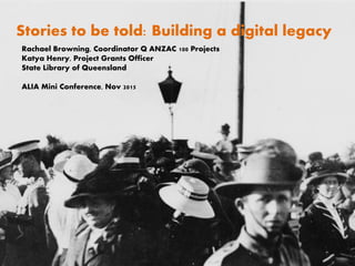 Stories to be told: Building a digital legacy
Rachael Browning, Coordinator Q ANZAC 100 Projects
Katya Henry, Project Grants Officer
State Library of Queensland
ALIA Mini Conference, Nov 2015
 