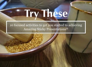 Try These
10 focused activities to get you started to achieving
Amazing Sticky Presentations®
 