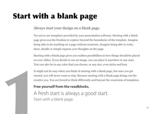 Always start your design on a blank page.
Try not to use templates provided by your presentation software. Starting with a blank
page gives you the freedom to explore beyond the boundaries of the template. Imagine
being able to do anything on a page without constrain. Imagine being able to write,
draw, doodle or simply express your thoughts on the page.
Starting with a blank page gives you endless possibilities in how things should be placed
on your slides. If you decide to use an image, you can place it anywhere in any sizes.
Text can also be in any color that you choose, or any size, even styles and font.
It might not be easy when you think of starting with a blank page, but once you get
started, you will never want to stop. Because starting with a blank page brings out the
creative you. You are forced to think differently and beyond the constrains of templates.
Free yourself from the roadblocks.
A fresh start is always a good start. 
Start with a blank page.
15
 