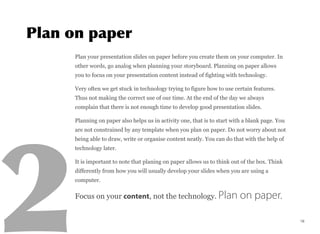 Plan your presentation slides on paper before you create them on your computer. In
other words, go analog when planning your storyboard. Planning on paper allows
you to focus on your presentation content instead of fighting with technology.
Very often we get stuck in technology trying to figure how to use certain features.
Thus not making the correct use of our time. At the end of the day we always
complain that there is not enough time to develop good presentation slides.
Planning on paper also helps us in activity one, that is to start with a blank page. You
are not constrained by any template when you plan on paper. Do not worry about not
being able to draw, write or organise content neatly. You can do that with the help of
technology later.
It is important to note that planing on paper allows us to think out of the box. Think
differently from how you will usually develop your slides when you are using a
computer.
Focus on your content, not the technology. Plan on paper.
16
 