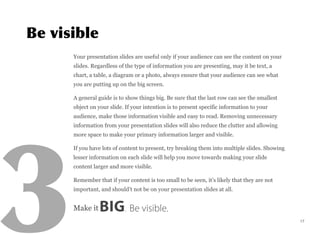 Your presentation slides are useful only if your audience can see the content on your
slides. Regardless of the type of information you are presenting, may it be text, a
chart, a table, a diagram or a photo, always ensure that your audience can see what
you are putting up on the big screen.
A general guide is to show things big. Be sure that the last row can see the smallest
object on your slide. If your intention is to present specific information to your
audience, make those information visible and easy to read. Removing unnecessary
information from your presentation slides will also reduce the clutter and allowing
more space to make your primary information larger and visible.
If you have lots of content to present, try breaking them into multiple slides. Showing
lesser information on each slide will help you move towards making your slide
content larger and more visible.
Remember that if your content is too small to be seen, it’s likely that they are not
important, and should’t not be on your presentation slides at all.
Make it BIG. Be visible.
17
 