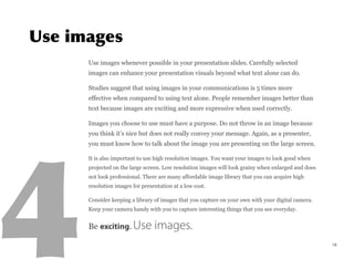 Use images whenever possible in your presentation slides. Carefully selected
images can enhance your presentation visuals beyond what text alone can do.
Studies suggest that using images in your communications is 5 times more
effective when compared to using text alone. People remember images better than
text because images are exciting and more expressive when used correctly.
Images you choose to use must have a purpose. Do not throw in an image because
you think it’s nice but does not really convey your message. Again, as a presenter,
you must know how to talk about the image you are presenting on the large screen.
It is also important to use high resolution images. You want your images to look good when
projected on the large screen. Low resolution images will look grainy when enlarged and does
not look professional. There are many affordable image library that you can acquire high
resolution images for presentation at a low cost.
Consider keeping a library of images that you capture on your own with your digital camera.
Keep your camera handy with you to capture interesting things that you see everyday.
Be exciting. Use images.
18
 