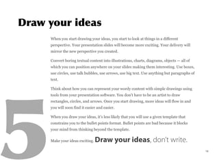 When you start drawing your ideas, you start to look at things in a different
perspective. Your presentation slides will become more exciting. Your delivery will
mirror the new perspective you created.
Convert boring textual content into illustrations, charts, diagrams, objects — all of
which you can position anywhere on your slides making them interesting. Use boxes,
use circles, use talk bubbles, use arrows, use big text. Use anything but paragraphs of
text.
Think about how you can represent your wordy content with simple drawings using
tools from your presentation software. You don’t have to be an artist to draw
rectangles, circles, and arrows. Once you start drawing, more ideas will flow in and
you will soon find it easier and easier.
When you draw your ideas, it’s less likely that you will use a given template that
constrains you to the bullet points format. Bullet points are bad because it blocks
your mind from thinking beyond the template.
Make your ideas exciting. Draw your ideas, don’t write.
19
 
