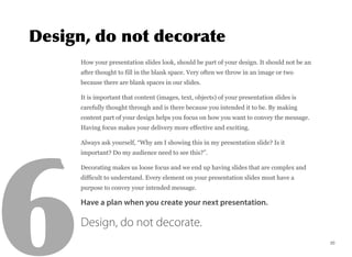 How your presentation slides look, should be part of your design. It should not be an
after thought to fill in the blank space. Very often we throw in an image or two
because there are blank spaces in our slides.
It is important that content (images, text, objects) of your presentation slides is
carefully thought through and is there because you intended it to be. By making
content part of your design helps you focus on how you want to convey the message.
Having focus makes your delivery more effective and exciting.
Always ask yourself, “Why am I showing this in my presentation slide? Is it
important? Do my audience need to see this?”.
Decorating makes us loose focus and we end up having slides that are complex and
difficult to understand. Every element on your presentation slides must have a
purpose to convey your intended message.
Have a plan when you create your next presentation.
Design, do not decorate.
20
 