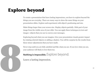 To create a presentation that leave lasting impressions, you have to explore beyond the
things you see everyday. There are many ways to show the same things on your
presentation slides. Explore and experiment with object’s positioning and size.
Make things larger than your screen size. Display objects partially. Hide part of your
image from the visible area of your slide. You can apply these techniques to text and
images—objects that you use to convey your messages.
Exploring beyond what you can imagine. Give your presentation visuals greater impact
by rotating selected objects or adding a shadow. You will be surprise by the results from
these minor adjustments that you have made.
Never stop until you are fully satisfied and like what you see. If you love what you see,
your audience will likely to love them too.
Nothing is impossible. Explore beyond.
Leave a lasting impression.
22
 