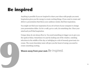 Anything is possible if you are inspired to share your ideas with people you meet.
Inspiration gives you the energy to create exciting things. If you want to create and
deliver a presentation that blows your audience minds, find that inspiration.
You might not find your inspiration if you sit in front of your computer to design
your presentation slides. Go for a walk, go to a cafe, do something else. Clear your
mind and you’ll find inspiration.
Unique ideas do not always flow in. You need something to trigger you to give you
the spark of ideas. Sometimes it is just by looking out of the window, watching
television in the middle of the day or indulging in a tub of insanely great tasty ice-
cream. The sweet chocolatey taste will give you the boost of energy you need to
create something exciting.
Weave away from your seat. Be inspired.
23
 