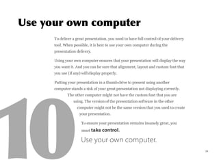 To deliver a great presentation, you need to have full control of your delivery
tool. When possible, it is best to use your own computer during the
presentation delivery.
Using your own computer ensures that your presentation will display the way
you want it. And you can be sure that alignment, layout and custom font that
you use (if any) will display properly.
Putting your presentation in a thumb drive to present using another
computer stands a risk of your great presentation not displaying correctly.
The other computer might not have the custom font that you are
using. The version of the presentation software in the other
computer might not be the same version that you used to create
your presentation.
To ensure your presentation remains insanely great, you
must take control.
Use your own computer.
24
 