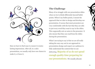 then we have to find ways to ensure it creates
lasting impressions. After all, in a sales
presentation, we usually only have one chance to
make it, or loose it.
The Challenge
Many of us struggle with our presentation slides
when we try to think differently beyond bullet
points. When I say bullet points, I meant the
approach that we take to design and develop our
presentation. It seems that most presenters are
very comfortable with the fact that they are able
to put every word they want to say in the slides.
This supposedly acts as notes to the presenter. It
also means that they can read from the slides
during the presentation.
What I am trying to say is that we are all really
taking the easy way out in our approach to
presentation design and expect our audience to
fully understand the content that we are
delivering. Majority of us do not spend
enough quality time preparing for
our presentations. We usually allocate
28
 