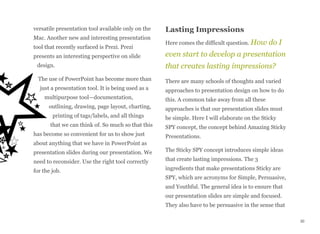 versatile presentation tool available only on the
Mac. Another new and interesting presentation
tool that recently surfaced is Prezi. Prezi
presents an interesting perspective on slide
design.
The use of PowerPoint has become more than
just a presentation tool. It is being used as a
multipurpose tool—documentation,
outlining, drawing, page layout, charting,
printing of tags/labels, and all things
that we can think of. So much so that this
has become so convenient for us to show just
about anything that we have in PowerPoint as
presentation slides during our presentation. We
need to reconsider. Use the right tool correctly
for the job.
Lasting Impressions
Here comes the difficult question. How do I
even start to develop a presentation
that creates lasting impressions?
There are many schools of thoughts and varied
approaches to presentation design on how to do
this. A common take away from all these
approaches is that our presentation slides must
be simple. Here I will elaborate on the Sticky
SPY concept, the concept behind Amazing Sticky
Presentations.
The Sticky SPY concept introduces simple ideas
that create lasting impressions. The 3
ingredients that make presentations Sticky are
SPY, which are acronyms for Simple, Persuasive,
and Youthful. The general idea is to ensure that
our presentation slides are simple and focused.
They also have to be persuasive in the sense that
30
 