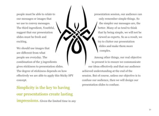 people must be able to relate to
our messages or images that
we use to convey messages.
The third ingredient, Youthful,
suggest that our presentation
slides must be fresh and
exciting.
We should use images that
are different from what
people see everyday. The
combination of the 3 ingredients
gives stickiness to presentation slides.
The degree of stickiness depends on how
effectively we are able to apply this Sticky SPY
concept.
Simplicity is the key to having
our presentations create lasting
impressions. Given the limited time in any
presentation session, our audience can
only remember simple things. So
the simpler our messages are, the
better. Many of us tend to think
that by being simple, we will not be
viewed as experts. So as a result, we
try to clutter our presentation
slides and make them more
complex.
Among other things, our real objective
to present is to ensure we communicate
our ideas effectively and that our audience
achieved understanding at the end of the
session. But of course, unless our objective is to
confuse our audience, then we will design our
presentation slides to confuse.
31
 