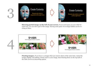 35
Showing partial image on the left of your screen. If you need space on your slide for
some text, you can show part of the image. Having some parts of an image hidden can be ex-
citing at times.
Floating images. If you have 2-3 images that you want to show at the same time, rotate the
images slightly and adding a frame style to your image, then floating them on the top half of
the slide can be an interesting option.
3
4
 